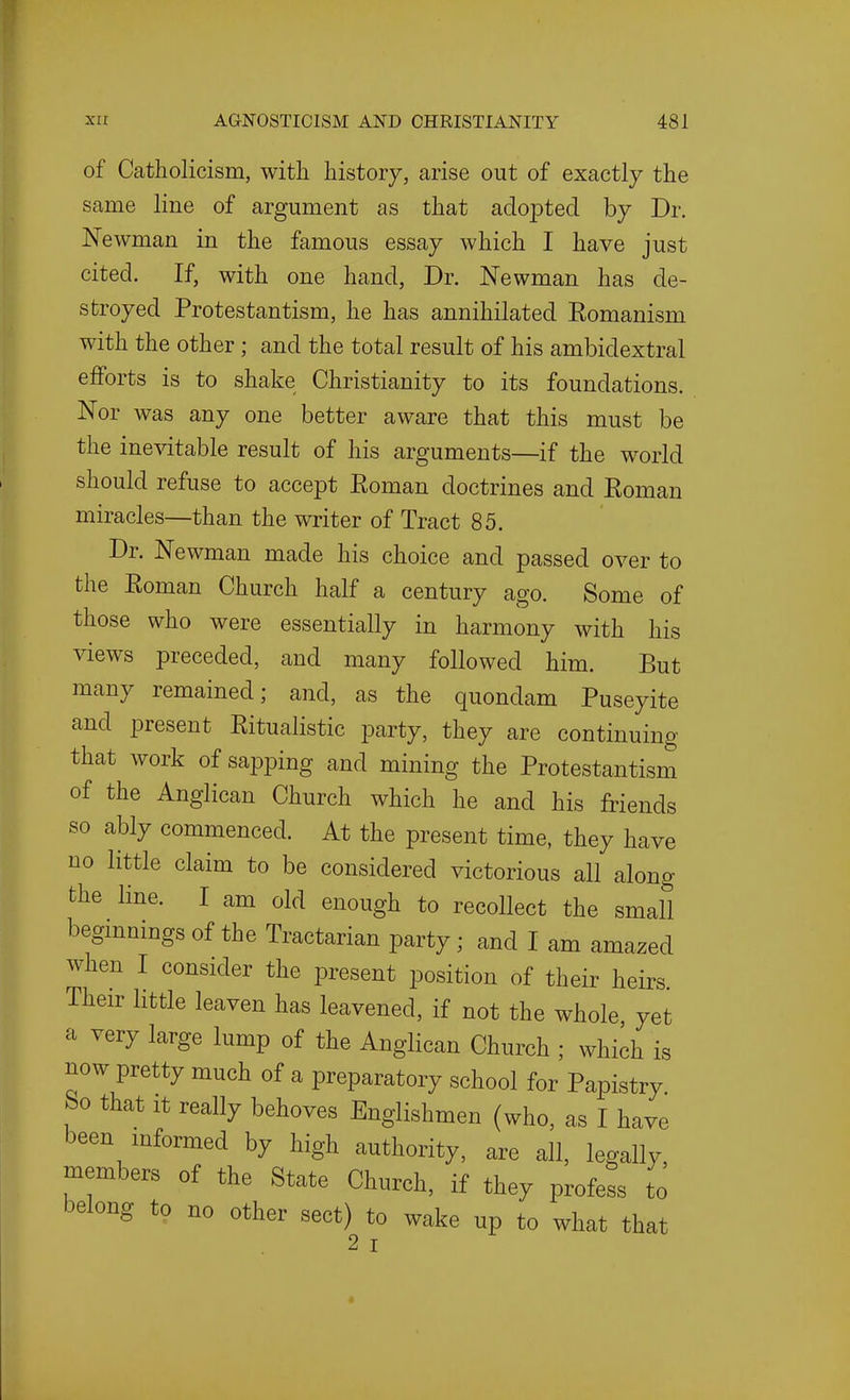 of Catholicism, with history, arise out of exactly the same line of argument as that adopted by Dr. Newman in the famous essay which I have just cited. If, with one hand, Dr. Newman has de- stroyed Protestantism, he has annihilated Eomanism with the other; and the total result of his ambidextral efforts is to shake Christianity to its foundations. Nor was any one better aware that this must be the ine^dtable result of his arguments—if the world should refuse to accept Eoman doctrines and Eoman miracles—than the writer of Tract 85. Dr. Newman made his choice and passed over to the Eoman Church half a century ago. Some of those who were essentially in harmony with his views preceded, and many followed him. But many remained; and, as the quondam Puseyite and present Eitualistic party, they are continuing that work of sapping and mining the Protestantism of the Anglican Church which he and his friends so ably commenced. At the present time, they have no little claim to be considered victorious all along the line. I am old enough to recollect the small beginnings of the Tractarian party; and I am amazed when I consider the present position of their heirs. Their little leaven has leavened, if not the whole yet a very large lump of the Anglican Church ; which is now pretty much of a preparatory school for Papistry So that It really behoves Englishmen (who, as I have been informed by high authority, are all, legally, members of the State Church, if they profess to belong to no other sect) to wake up to what that 2 I