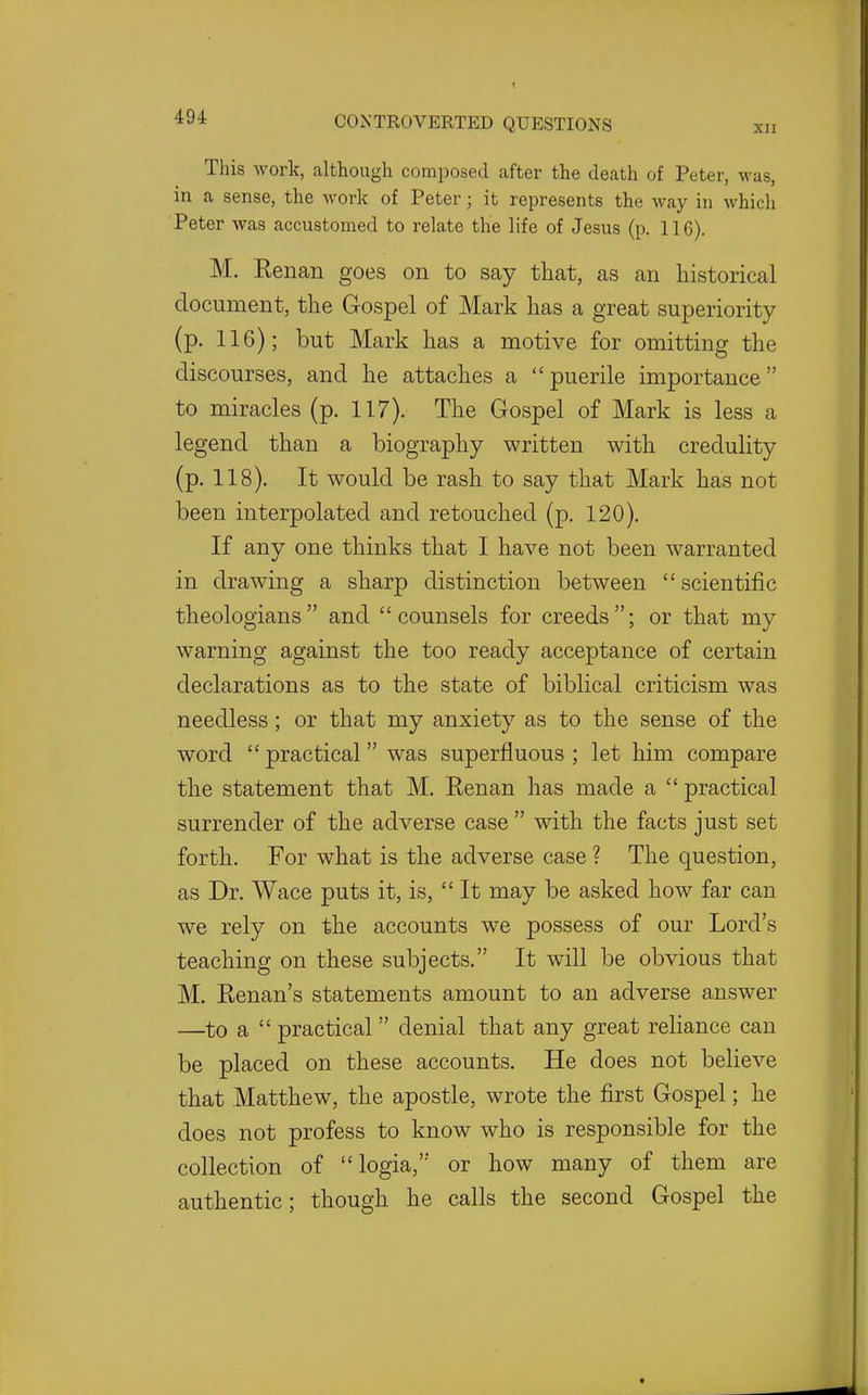 XII This work, although composed after the death of Peter, was, in a sense, the Avork of Peter; it represents the way in which Peter was accustomed to relate the life of Jesus (p. 116). M. Kenan goes on to say that, as an historical document, the Gospel of Mark has a great superiority (p. 116); but Mark has a motive for omitting the discourses, and he attaches a puerile importance to miracles (p. 117). The Gospel of Mark is less a legend than a biography written with credulity (p. 118). It would be rash to say that Mark has not been interpolated and retouched (p. 120). If any one thinks that I have not been warranted in drawing a sharp distinction between  scientific theologians and counsels for creeds; or that my warning against the too ready acceptance of certain declarations as to the state of biblical criticism was needless; or that my anxiety as to the sense of the word  practical was superfluous ; let him compare the statement that M. Eenan has made a  practical surrender of the adverse case  with the facts just set forth. For what is the adverse case ? The question, as Dr. Wace puts it, is,  It may be asked how far can we rely on the accounts we possess of our Lord's teaching on these subjects. It will be obvious that M. Kenan's statements amount to an adverse answer —to a  practical  denial that any great reliance can be placed on these accounts. He does not believe that Matthew, the apostle, wrote the first Gospel; he does not profess to know who is responsible for the collection of logia, or how many of them are authentic; though he calls the second Gospel the