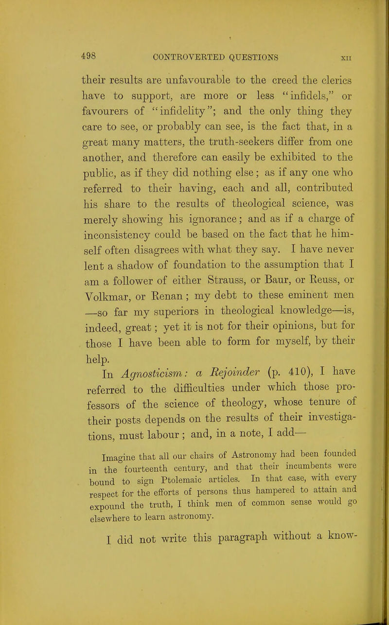 their results are unfavourable to the creed the clerics have to support, are more or less infidels, or favourers of infidelity; and the only thing they care to see, or probably can see, is the fact that, in a great many matters, the truth-seekers differ from one another, and therefore can easily be exhibited to the public, as if they did nothing else; as if any one who referred to their having, each and all, contributed his share to the results of theological science, was merely showing his ignorance; and as if a charge of inconsistency could be based on the fact that he him- self often disagrees with what they say. I have never lent a shadow of foundation to the assumption that I am a follower of either Strauss, or Baur, or Reuss, or Volkmar, or Kenan; my debt to these eminent men so far my superiors in theological knowledge—is, indeed, great; yet it is not for their opinions, but for those I have been able to form for myself, by their help. In Agnosticism: a Rejoinder (p. 410), I have referred to the difiiculties under which those pro- fessors of the science of theology, whose tenure of their posts depends on the results of their investiga- tions, must labour ; and, in a note, I add— Imagine that all our chairs of Astronomy had been founded in the fourteenth century, and that their incumbents were bound to sign Ptolemaic articles. In that case, with every respect for the efforts of persons thus hampered to attain and expound the truth, I think men of common sense would go elsewhere to learn astronomy. I did not write this paragraph without a know-