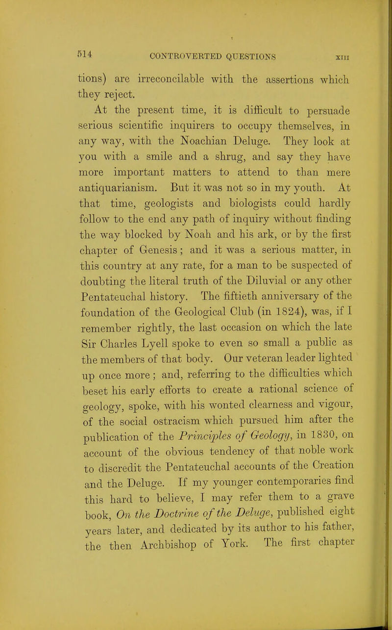 tions) are irreconcilable with the assertions which, they reject. At the present time, it is difficult to persuade serious scientific inquirers to occupy themselves, in any way, with the Noachian Deluge. They look at you with a smile and a shrug, and say they have more important matters to attend to than mere antiquarianism. But it was not so in my youth. At that time, geologists and biologists could hardly follow to the end any path of inquiry without finding the way blocked by Noah and his ark, or by the first chapter of Genesis; and it was a serious matter, in this country at any rate, for a man to be suspected of doubting the literal truth of the Diluvial or any other Pentateuchal history. The fiftieth anniversary of the foundation of the Geological Club (in 1824), was, if I remember rightly, the last occasion on which the late Sir Charles Lyell spoke to even so small a public as the members of that body. Our veteran leader lighted up once more; and, referring to the difficulties which beset his early efi'orts to create a rational science of geology, spoke, with his wonted clearness and vigour, of the social ostracism which pursued him after the publication of the Principles of Geology, in 1830, on account of the obvious tendency of that noble work to discredit the Pentateuchal accounts of the Creation and the Deluge. If my younger contemporaries find this hard to believe, I may refer them to a grave book, On the Doctrine of the Deluge, published eight years later, and dedicated by its author to his father, the then Archbishop of York. The first chapter