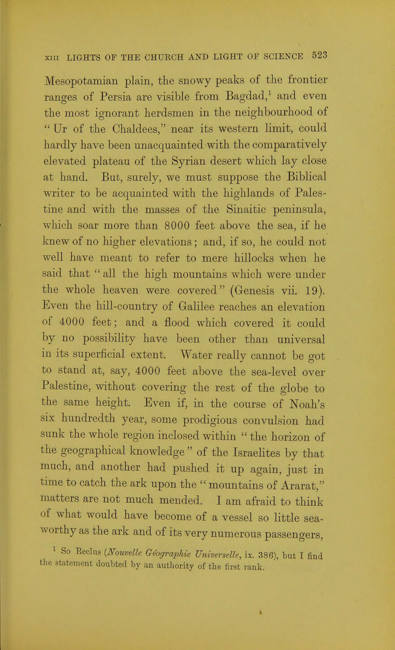 Mesopotamian plain, the snowy peaks of the frontier ranges of Persia are visible from Bagdad/ and even the most ignorant herdsmen in the neighbourhood of  Ur of the Chaldees, near its western limit, could hardly have been unacquainted with the comparatively elevated plateau of the Syrian desert which lay close at hand. But, surely, we must suppose the Biblical writer to be acquainted with the highlands of Pales- tine and with the masses of the Sinaitic peninsula, which soar more than 8000 feet above the sea, if he knew of no higher elevations; and, if so, he could not well have meant to refer to mere hillocks when he said that  all the high mountains which were under the whole heaven were covered (Genesis vii. 19). Even the hill-country of Galilee reaches an elevation of 4000 feet; and a flood which covered it could by no possibility have been other than universal in its superficial extent. Water really cannot be got to stand at, say, 4000 feet above the sea-level over Palestine, without covering the rest of the globe to the same height. Even if, in the course of Noah's six hundredth year, some prodigious convulsion had sunk the whole region inclosed within  the horizon of the geographical knowledge  of the Israelites by that much, and another had pushed it up again, just in time to catch the ark upon the  mountains of Ararat, matters are not much mended. I am afraid to think of what would have become of a vessel so little sea- worthy as the ark and of its very numerous passengers, 1 So Reclus {Nouvelle G^graphie Universelle, ix. 386), but I find the statement doubted by an authority of the first rank. «