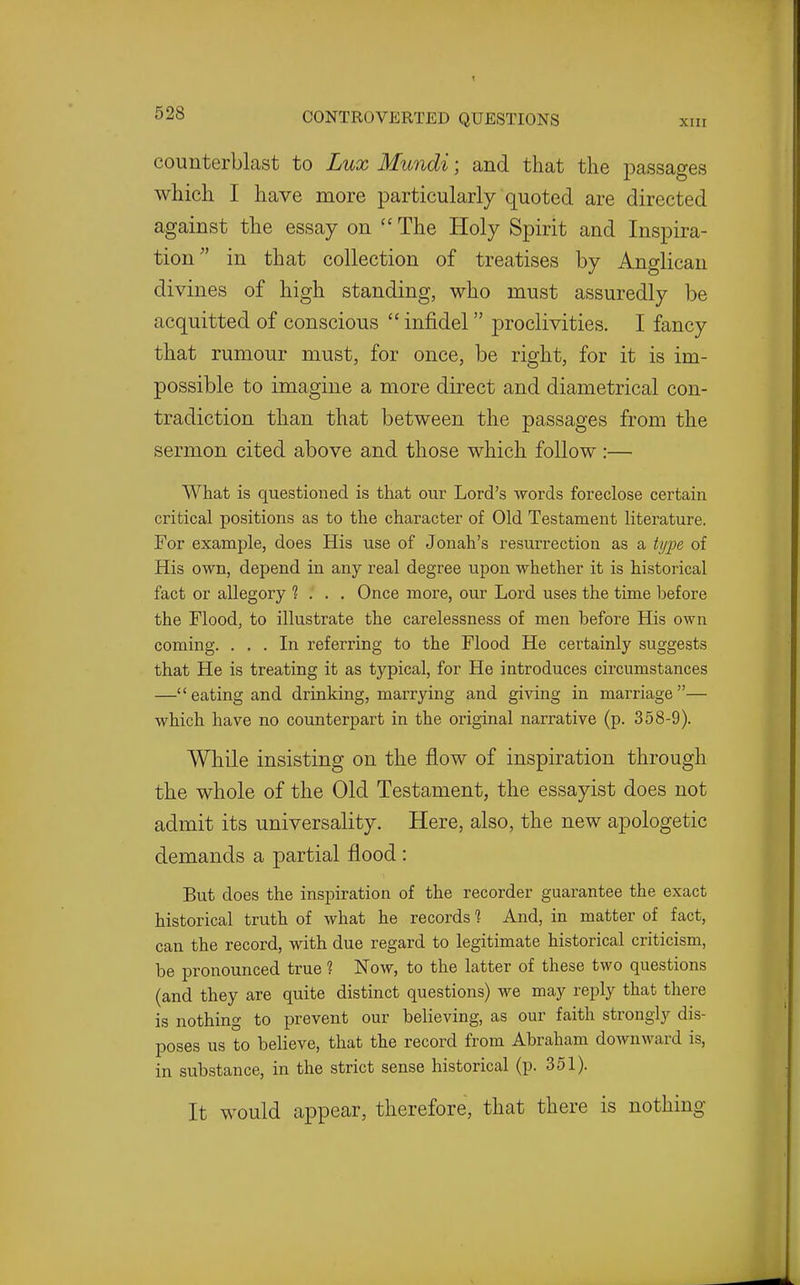 counterblast to Lux Mundi; and that the passages which I have more particularly quoted are directed against the essay on  The Holy Spirit and Inspira- tion'' in that collection of treatises by Anglican divines of high standing, who must assuredly be acquitted of conscious  infidel proclivities. I fancy that rumour must, for once, be right, for it is im- possible to imagine a more direct and diametrical con- tradiction than that between the passages from the sermon cited above and those which follow :— What is questioned is that our Lord's words foreclose certain critical positions as to the character of Old Testament literature. For example, does His use of Jonah's resurrection as a type of His own, depend in any real degree upon whether it is historical fact or allegory ? . . . Once more, our Lord uses the time before the Flood, to illustrate the carelessness of men before His own coming. ... In referring to the Flood He certainly suggests that He is treating it as typical, for He introduces circumstances —eating and drinking, marrying and giving in marriage— which have no counterpart in the original narrative (p. 358-9). While insisting on the flow of inspiration through the whole of the Old Testament, the essayist does not admit its universality. Here, also, the new apologetic demands a partial flood: But does the inspiration of the recorder guarantee the exact historical truth of what he records 1 And, in matter of fact, can the record, with due regard to legitimate historical criticism, be pronounced true ? Now, to the latter of these two questions (and they are quite distinct questions) we may reply that there is nothing to prevent our believing, as our faith strongly dis- poses us to believe, that the record from Abraham downward is, in substance, in the strict sense historical (p. 351). It would appear, therefore, that there is nothing