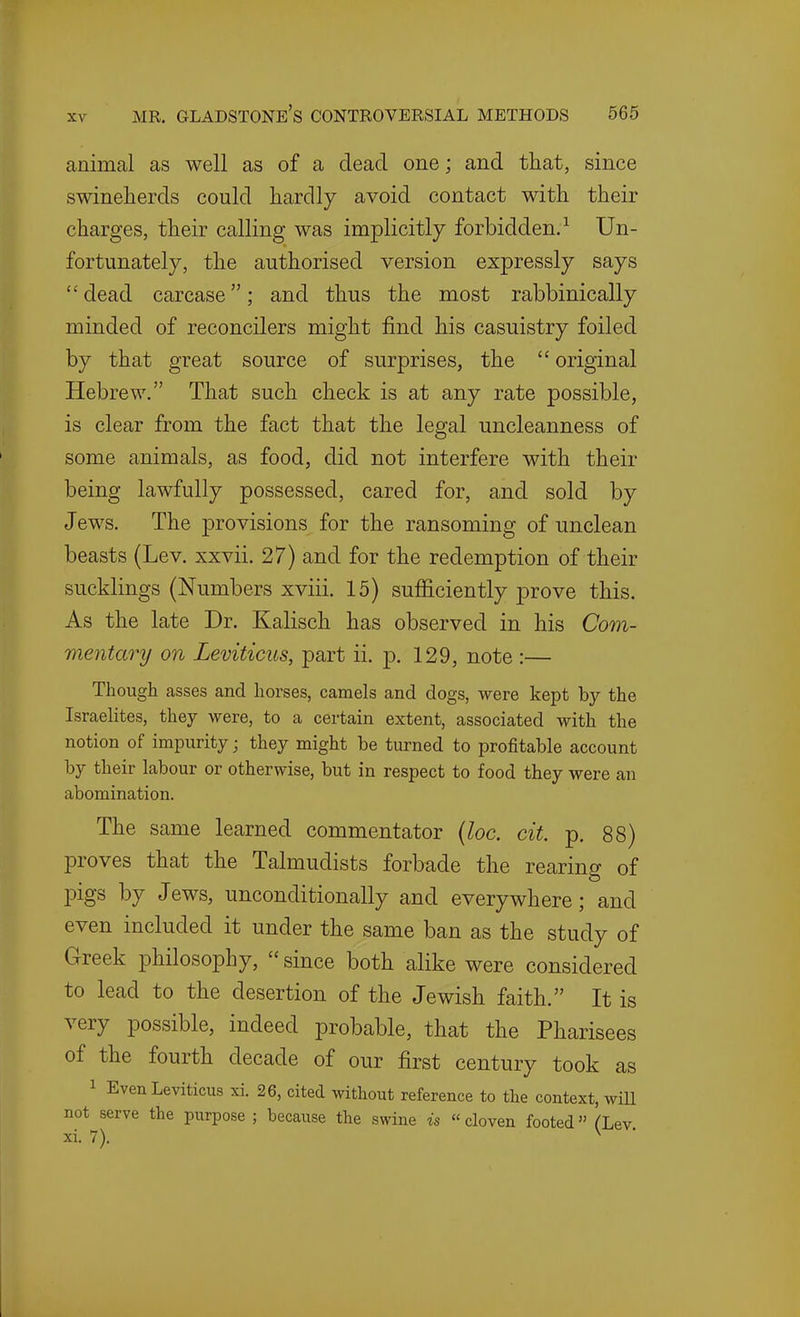 animal as well as of a dead one; and that, since swineherds could hardly avoid contact with their charges, their calling was implicitly forbidden.^ Un- fortunately, the authorised version expressly says  dead carcase; and thus the most rabbinically minded of reconcilers might find his casuistry foiled by that great source of surprises, the  original Hebrew. That such check is at any rate possible, is clear from the fact that the legal uncleanness of some animals, as food, did not interfere with their being lawfully possessed, cared for, and sold by Jews. The provisions for the ransoming of unclean beasts (Lev. xxvii. 27) and for the redemption of their sucklings (Numbers xviii, 15) sufficiently prove this. As the late Dr. Kalisch has observed in his Com- mentary on Leviticus, part ii. p. 129, note :— Though asses and horses, camels and dogs, were kept by the Israelites, they were, to a certain extent, associated with the notion of impurity; they might be turned to profitable account by their labour or otherwise, but in respect to food they were an abomination. The same learned commentator [loc. cit. p. 88) proves that the Talmudists forbade the rearing of pigs by Jews, unconditionally and everywhere; and even included it under the same ban as the study of Greek philosophy, since both alike were considered to lead to the desertion of the Jewish faith. It is very possible, indeed probable, that the Pharisees of the fourth decade of our first century took as 1 Even Leviticus xi. 26, cited without reference to the context, will not serve the purpose ; because the swine is « cloven footed (Lev xi. 7). ^