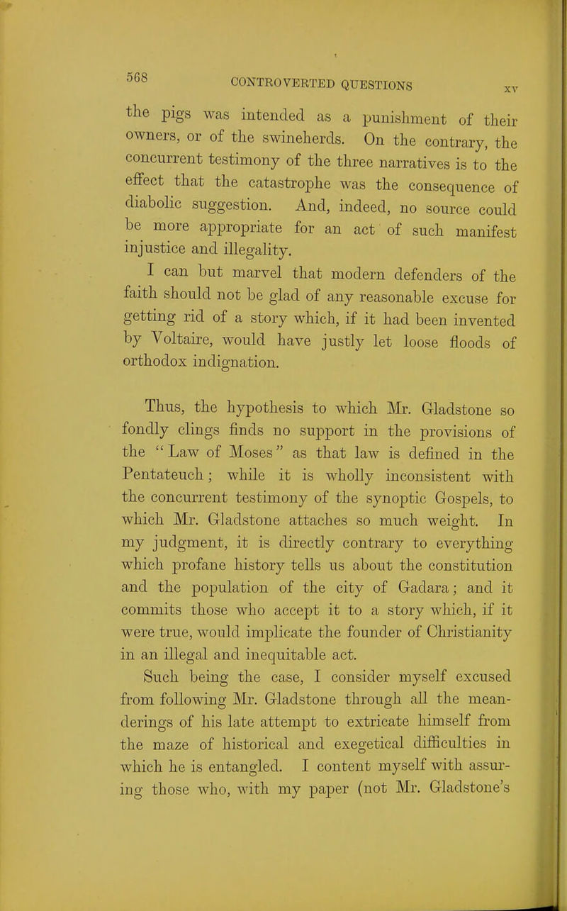 the pigs was intended as a punishment of their owners, or of the swineherds. On the contrary, the concurrent testimony of the three narratives is to the effect that the catastrophe was the consequence of diabolic suggestion. And, indeed, no source could be more appropriate for an act of such manifest injustice and illegality. I can but marvel that modern defenders of the faith should not be glad of any reasonable excuse for getting rid of a story which, if it had been invented by Voltaire, would have justly let loose floods of orthodox indignation. Thus, the hypothesis to which Mr. Gladstone so fondly clings finds no support in the provisions of the  Law of Moses as that law is defined in the Pentateuch; while it is wholly inconsistent with the concurrent testimony of the synoptic Gos23els, to which Mr. Gladstone attaches so much weight. In my judgment, it is directly contrary to everything which profane history tells us about the constitution and the population of the city of Gadara; and it commits those who accept it to a story which, if it were true, would imjolicate the founder of Christianity in an illegal and inequitable act. Such being the case, I consider myself excused from following Mr. Gladstone through all the mean- derings of his late attempt to extricate himself from the maze of historical and exegetical difficulties in which he is entangled. I content myself with assur- ing those who, with my paper (not Mr. Gladstone's