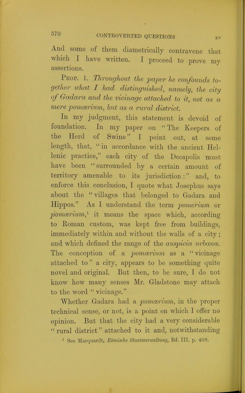 And some of them diametrically contravene that which I have written. I proceed to prove my assertions. Prop. 1. Tliroughout the paper he confounds to- gether lohat I had distinguished, namely, the city of Gadara and the vicinage attached to it, not as a mere pomoerium, hut as a rural district. In my judgment, this statement is devoid of foundation. In my paper on The Keepers of the Herd of Swine I point out, at some length, that, in accordance with the ancient Hel- lenic practice, each city of the Decapolis must have been surrounded by a certain amount of territory amenable to its jurisdiction: and, to enforce this conclusion, I quote what Josephus says about the villages that belonged to Gadara and Hippos. As I understand the term pomerium or pomoerium,^ it means the space which, according to Eoman custom, was kept free from buildings, immediately within and without the walls of a city; and which defined the range of the auspicia urhana. The conception of a pomoerium as a  vicinage attached to  a city, appears to be something quite novel and original. But then, to be sure, I do not know how many senses Mr. Gladstone may attach to the word  vicinage. Whether Gadara had a pomoerium, in the proper technical sense, or not, is a point on which I offer no opinion. But that the city had a very considerable rural district attached to it and, notwithstanding ' See Marqnarclt, Edmische Staatsverwaltung, Bd. III. p. 408.