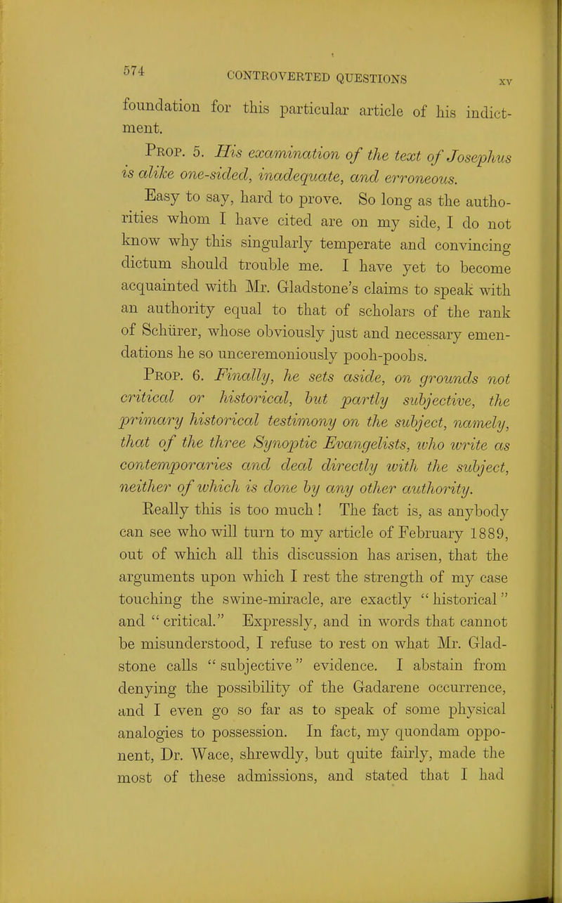 foundation for this particular article of his indict- ment. Prop. 5. His exammation of the text of Josephus is alike one-sided, inadequate, and erroneous. Easy to say, hard to prove. So long as the autho- rities whom I have cited are on my side, I do not know why this singularly temperate and convincing dictum should trouble me. I have yet to become acquainted with Mr. Gladstone's claims to speak with an authority equal to that of scholars of the rank of Schiirer, whose obviously just and necessary emen- dations he so unceremoniously pooh-poohs. Prop. 6. Finally, he sets aside, on grounds not critical or historical, hut j^c^rtly subjective, the primary historical testimony on the subject, namely, that of the three Synoptic Evangelists, ivho ivrite as contemporaries and deal directly tvith the subject, neither of which is done by any other authority. Eeally this is too much ! The fact is, as anybody can see who will turn to my article of February 1889, out of which all this discussion has arisen, that the arguments upon which I rest the strength of my case touching the swine-miracle, are exactly  historical and  critical. Expressly, and in words that cannot be misunderstood, I refuse to rest on what Mr. Glad- stone calls  subjective evidence. I abstain from denying the possibility of the Gadarene occurrence, and I even go so far as to speak of some physical analogies to possession. In fact, my quondam oppo- nent, Dr. Wace, shrewdly, but quite fairly, made the most of these admissions, and stated that I had