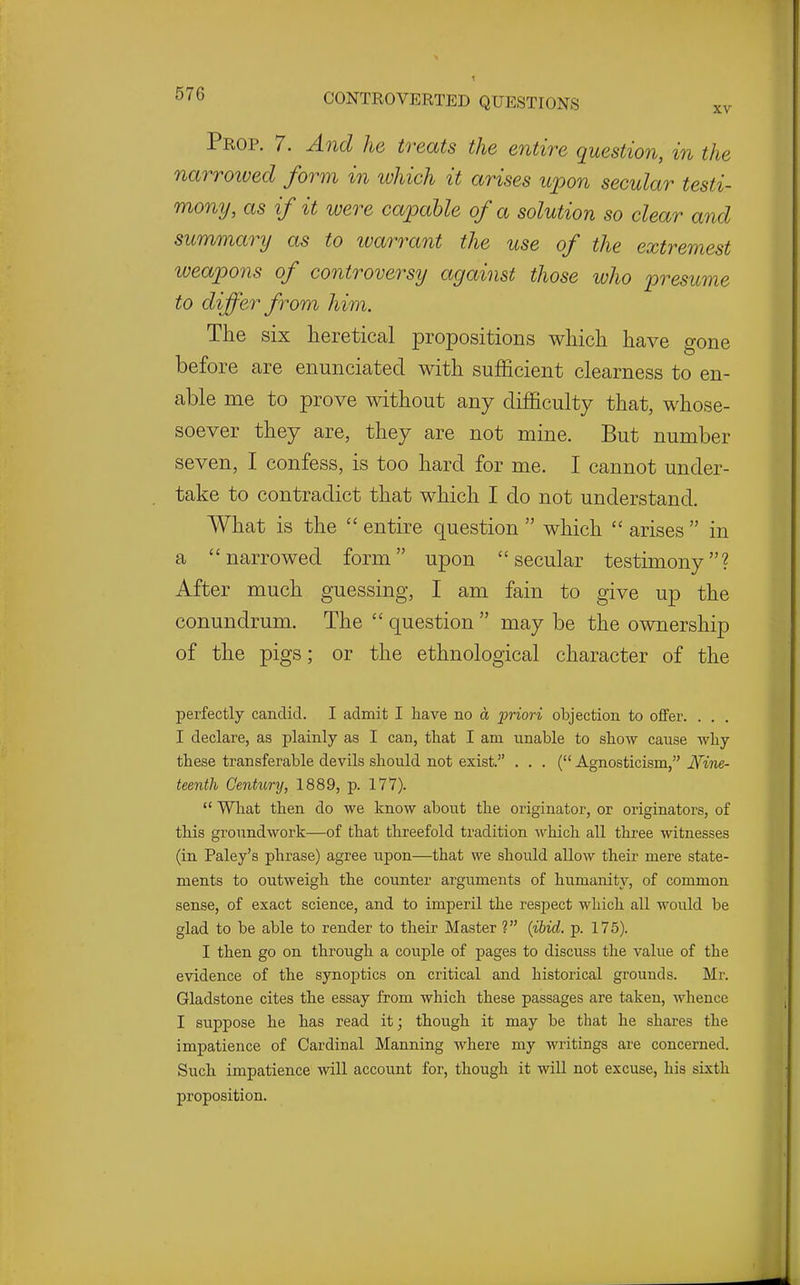 Prop. 7. A^id he treats the entire question, in the narroived form in which it arises upon secular testi- mony, as if it were capable of a solution so clear and summary as to ivao-rant the use of the extremest lueapons of controversy against those who presume to differ from him. The six heretical propositions which have gone before are enunciated with sufficient clearness to en- able me to prove without any difficulty that, whose- soever they are, they are not mine. But number seven, I confess, is too hard for me. I cannot under- take to contradict that which I do not understand. What is the  entire question  which  arises  in a narrowed form upon secular testimony? After much guessing, I am fain to give up the conundrum. The  question  may be the ownership of the pigs; or the ethnological character of the perfectly candid. I admit I have no a priori objection to offer. . . I declare, as plainly as I can, that I am unable to show cause why these transferable devils should not exist. . . . ( Agnosticism, Nine- teenth Century, 1889, p. 177).  What then do we know about the originator, or originators, of this groundwork—of that threefold tradition which all three witnesses (in Paley's phrase) agree upon—that we should allow their mere state- ments to outweigh the counter arguments of humanity, of common sense, of exact science, and to imperil the respect which all would be glad to be able to render to their Master ? {ihid. p. 175). I then go on through a couple of pages to discuss the value of the evidence of the synoptics on critical and historical grounds. Mr. Gladstone cites the essay from which these passages are taken, whence I siippose he has read it; though it may be that he shares the impatience of Cardinal Manning where my writings are concerned. Such impatience will account for, though it will not excuse, his sixth proposition.