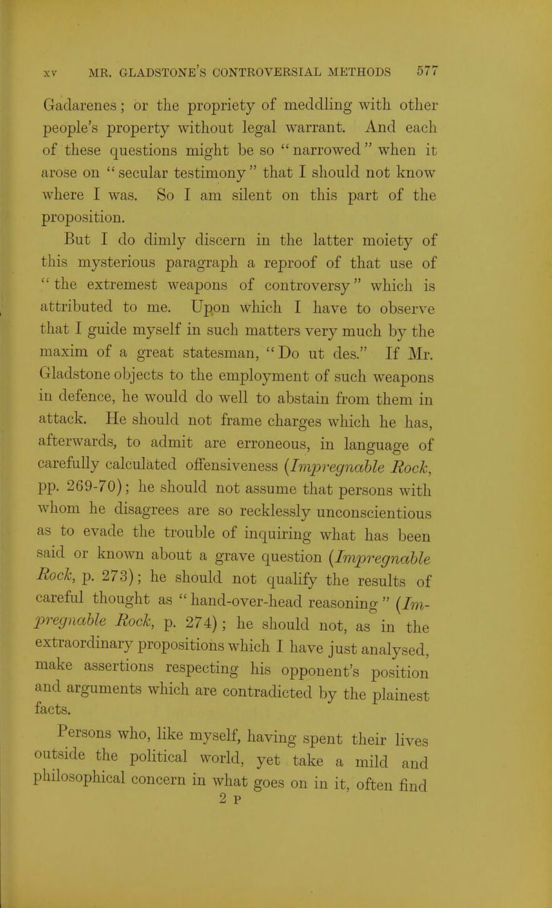 Gaclarenes; or the propriety of meddling with other people's property without legal warrant. And each of these questions might be so  narrowed  when it arose on secular testimony that I should not know where I was. So I am silent on this part of the proposition. But I do dimly discern in the latter moiety of this mysterious paragraph a reproof of that use of the extremest weapons of controversy which is attributed to me. Upon which I have to observe that I guide myself in such matters very much by the maxim of a great statesman, Do ut des. If Mr. Gladstone objects to the employment of such weapons in defence, he would do well to abstain from them in attack. He should not frame charges which he has, afterwards, to admit are erroneous, in language of carefully calculated offensiveness {Impregnable Rock, pp. 269-70); he should not assume that persons with whom he disagrees are so recklessly unconscientious as to evade the trouble of inquiring what has been said or known about a grave question {Impregnable Rock, p. 273); he should not qualify the results of careful thought as  hand-over-head reasoning  {Im- pregnable Rock, p. 274); he should not, as in the extraordinary propositions which I have just analysed, make assertions respecting his opponent's position and arguments which are contradicted by the plainest facts. Persons who, like myself, having spent their lives outside the political world, yet take a mild and philosophical concern in what goes on in it, often find 2 p