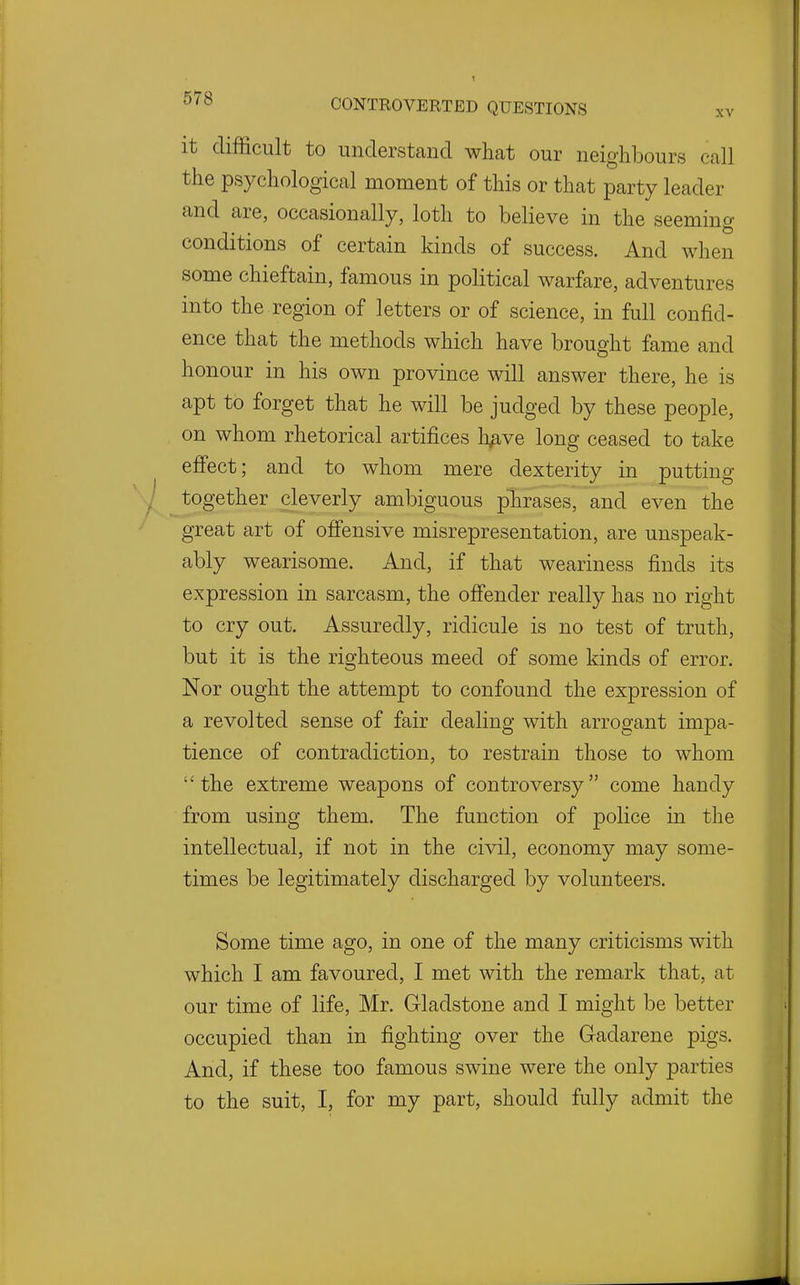 it difficult to understand what our neighbours call the psychological moment of this or that party leader and are, occasionally, loth to believe in the seeming conditions of certain kinds of success. And when some chieftain, famous in political warfare, adventures into the region of letters or of science, in full confid- ence that the methods which have brought fame and honour in his own province will answer there, he is apt to forget that he will be judged by these people, on whom rhetorical artifices h^ve long ceased to take effect; and to whom mere dexterity in putting together cleverly ambiguous phrases, and even the great art of offensive misrepresentation, are unspeak- ably wearisome. And, if that weariness finds its expression in sarcasm, the offender really has no right to cry out. Assuredly, ridicule is no test of truth, but it is the righteous meed of some kinds of error. Nor ought the attempt to confound the expression of a revolted sense of fair dealing with arrogant impa- tience of contradiction, to restrain those to whom the extreme weapons of controversy come handy from using them. The function of police in the intellectual, if not in the civil, economy may some- times be legitimately discharged by volunteers. Some time ago, in one of the many criticisms with which I am favoured, I met with the remark that, at our time of life, Mr. Gladstone and I might be better occupied than in fighting over the Gadarene pigs. And, if these too famous swine were the only parties to the suit, I, for my part, should fully admit the