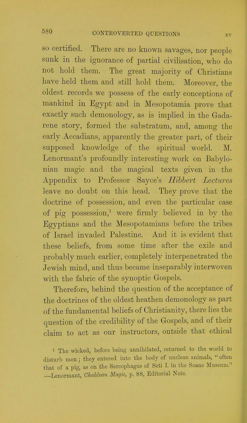 SO certified. There are no known savages, nor people sunk in the ignorance of partial civilisation, who do not hold them. The great majority of Christians have held them and still hold them. Moreover, the oldest records we possess of the early conceptions of mankind in Egypt and in Mesopotamia prove that exactly such demonology, as is implied in the Gada- rene story, formed the substratum, and, among the early Accadians, apparently the greater part, of their supposed knowledge of the spiritual world. M. Lenormant's profoundly interesting work on Babylo- nian magic and the magical texts given in the Appendix to Professor Sayce's Hibhert Lectures leave no doubt on this head. They prove that the doctrine of possession, and even the particular case of pig possession,^ were firmly believed in by the Egyptians and the Mesopotamians before the tribes of Israel invaded Palestine. And it is evident that these beliefs, from some time after the exile and probably much earlier, completely interpenetrated the Jewish mind, and thus became inseparably interwoven with the fabric of the synoptic Gospels. Therefore, behind the question of the acceptance of the doctrines of the oldest heathen demonology as part of the fundamental beliefs of Christianity, there lies the question of the credibility of the Gospels, and of their claim to act as our instructors, outside that ethical 1 The wicked, before being anniliilated, returned to the world to disturb men; they entered into the body of unclean animals,  often that of a pig, as on the Sarcophagus of Seti 1. in the Soaue Museum. —Lenormant, Chaldean Magic, p. 88, Editorial Note.