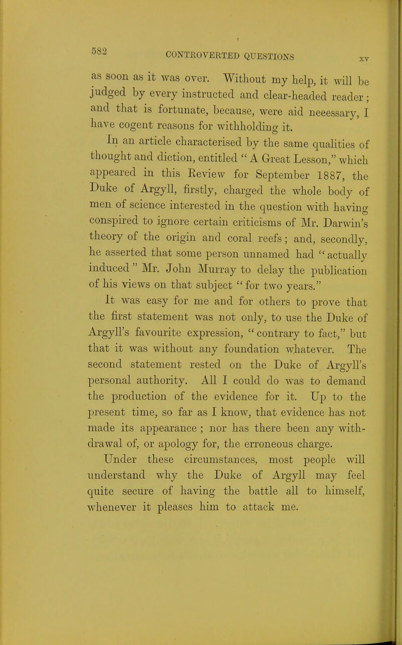 as soon as it was over. Without my help, it will be judged by every instructed and clear-headed reader; and that is fortunate, because, were aid neeessary, I have cogent reasons for withholding it. In an article characterised by the same qualities of thought and diction, entitled  A Great Lesson, which appeared in this Eeview for September 1887, the Duke of Argyll, firstly, charged the whole body of men of science interested in the question with having conspired to ignore certain criticisms of Mr. Darwin's theory of the origin and coral reefs; and, secondly, he asserted that some person unnamed had  actually induced  Mr. John Murray to delay the publication of his views on that subject  for two years. It was easy for me and for others to prove that the first statement was not only, to use the Duke of Argyll's favourite expression,  contrary to fact, but that it was without any foundation whatever. The second statement rested on the Duke of Argyll's personal authority. All I could do was to demand the production of the evidence for it. Up to the jDresent time, so far as I know, that evidence has not made its appearance ; nor has there been any with- drawal of, or ajDology for, the erroneous charge. Under these circumstances, most people will understand why the Duke of Argyll may feel quite secure of having the battle all to himself, whenever it pleases him to attack me.