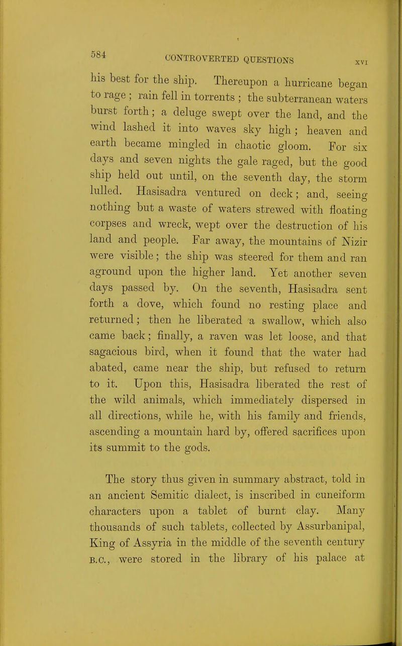 his best for the ship. Thereupon a hurricane began to rage ; rain fell in torrents ; the subterranean waters burst forth; a deluge swept over the land, and the wind lashed it into waves sky high ; heaven and earth became mingled in chaotic gloom. For six days and seven nights the gale raged, but the good ship held out until, on the seventh day, the storm lulled. Hasisadra ventured on deck; and, seeino- nothing but a waste of waters strewed with floating corpses and wreck, wept over the destruction of his land and people. Far away, the mountains of Nizir were visible; the ship was steered for them and ran aground upon the higher land. Yet another seven days passed by. On the seventh, Hasisadra sent forth a dove, which found no resting place and returned; then he liberated a swallow, which also came back; finally, a raven was let loose, and that sagacious bird, when it found that the water had abated, came near the ship, but refused to return to it. Upon this, Hasisadra liberated the rest of the wild animals, which immediately dispersed in all directions, while he, with his family and friends, ascending a mountain hard by, ofi'ered sacrifices upon its summit to the gods. The story thus given in summary abstract, told in an ancient Semitic dialect, is inscribed in cuneiform characters upon a tablet of burnt clay. Many thousands of such tablets, collected by Assurbanipal, King of Assyria in the middle of the seventh century B.C., were stored in the library of his palace at