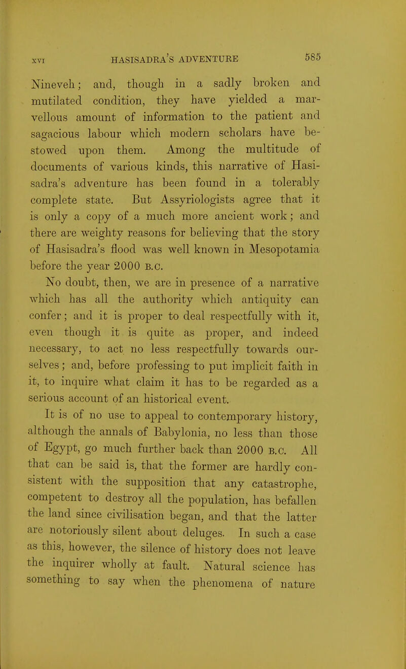 Nineveh; and, though in a sadly broken and mutilated condition, they have yielded a mar- vellous amount of information to the patient and sagacious labour which modern scholars have be- stowed upon them. Among the multitude of documents of various kinds, this narrative of Hasi- sadra's adventure has been found in a tolerably complete state. But Assyriologists agree that it is only a copy of a much more ancient work; and there are weighty reasons for believing that the story of Hasisadra's flood was well known in Mesopotamia before the year 2000 B.C. No doubt, then, we are in presence of a narrative which has all the authority which antiquity can confer; and it is proper to deal respectfully with it, even though it is quite as proper, and indeed necessary, to act no less respectfully towards our- selves ; and, before professing to put implicit faith in it, to inquire what claim it has to be regarded as a serious account of an historical event. It is of no use to appeal to contemporary history, although the annals of Babylonia, no less than those of Egypt, go much further back than 2000 B.C. All that can be said is, that the former are hardly con- sistent with the supposition that any catastrophe, competent to destroy all the population, has befallen the land since civilisation began, and that the latter are notoriously silent about deluges. In such a case as this, however, the silence of history does not leave the inquirer wholly at fault. Natural science has something to say when the phenomena of nature