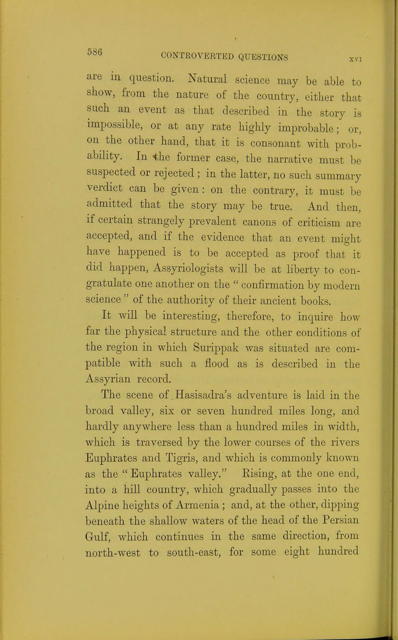 are in question. Natural science may be able to show, from the nature of the country, either that such an event as that described in the story is impossible, or at any rate highly improbable; or, on the other hand, that it is consonant with prob- ability. In ihe former case, the narrative must be suspected or rejected ; in the latter, no such summary verdict can be given : on the contrary, it must be admitted that the story may be true. And then, if certain strangely prevalent canons of criticism are accepted, and if the evidence that an event might have happened is to be accepted as proof that it did happen, Assyriologists will be at liberty to con- gratulate one another on the  confirmation by modern science  of the authority of their ancient books. It will be interestiug, therefore, to inquire how far the physical structure and the other conditions of the region in which Surippak was situated are com- patible with such a flood as is described in the Assyrian record. The scene of Hasisadra's adventure is laid in the broad valley, six or seven hundred miles long, and hardly anywhere less than a hundred miles in width, which is traversed by the lower courses of the rivers Euphrates and Tigris, and which is commonly known as the  Euphrates valley. Kising, at the one end, into a hill country, which gradually passes into the Alpine heights of Armenia ; and, at the other, dipping beneath the shallow waters of the head of the Persian Gulf, which continues in the same direction, from north-west to south-east, for some eight hundred