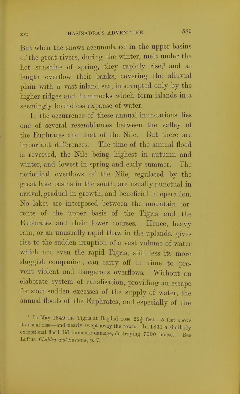 But when the snows accumulated in the upper basins of the great rivers, during the winter, melt under the hot sunshine of spring, they rapidly rise,i and at length overflow their banks, covering the alluvial plain with a vast inland sea, interrupted only by the higher ridges and hummocks which form islands in a seemingly boundless expanse of water. In the occurrence of these annual inundations lies one of several resemblances between the valley of the Euphrates and that of the Nile. But there are important differences. The time of the annual flood is reversed, the Nile being highest in autumn and winter, and lowest in spring and early summer. The periodical overflows of the Nile, regulated by the great lake basins in the south, are usually punctual in arrival, gradual in growth, and beneficial in operation. No lakes are interposed between the mountain tor- rents of the upper basis of the Tigris and the Euphrates and their lower courses. Hence, heavy rain, or an unusually rapid thaw in the uplands, gives rise to the sudden irruption of a vast volume of water which not even the rapid Tigris, still less its more sluggish companion, can carry off in time to pre- vent violent and dangerous overflows. Without an elaborate system of canalisation, providing an escape for such sudden excesses of the supply of water, the annual floods of the Euphrates, and especially of the ' In May 1849 the Tigris at Bagdad rose 22| feet—5 feet above its usual rise—and nearly swept away the town, in 1831 a similarly exceptional flood did immense damage, destroying 7000 houses. See Loftus, Ghaldea and Susiana, p. 7.