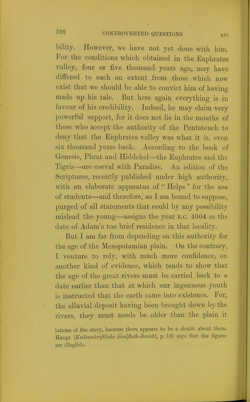 bility. However, we have not yet done with him. For the conditions which obtained in the Euphrates valley, four or five thousand years ago, may have differed to such an extent from those which now exist that we should be able to convict him of havino- made up his tale. But here again everything is in favour of his credibility. Indeed, he may claim very powerful support, for it does not lie in the mouths of those who accept the authority of the Pentateuch to deny that the Euphrates valley was what it is, even six thousand years back. According to the book of Genesis, Phrat and Hiddekel—the Euphrates and the Tigris—are coeval with Paradise. An edition of the Scriptures, recently published under high authority, with an elaborate apparatus of  Helps  for the use of students—and therefore, as I am bound to suppose, purged of all statements that could by any possibility mislead the young—assigns the year B.C. 4004 as the date of Adam's too brief residence in that locality. But I am far from depending on this authority for the age of the Mesopotamian plain. On the contrary, I venture to rely, with much more confidence, on another kind of evidence, which tends to show that the age of the great rivers must be carried back to a date earlier than that at which our ingenuous youth is instructed that the earth came into existence. For, the alluvial deposit having been brought down by the rivers, they must needs be older than the plain it lations of the story, because there appears to be a doubt about them. Haupt {KeilinschriftUche SindfliUh-Bericht, p. 13) says that the figures are illegible.