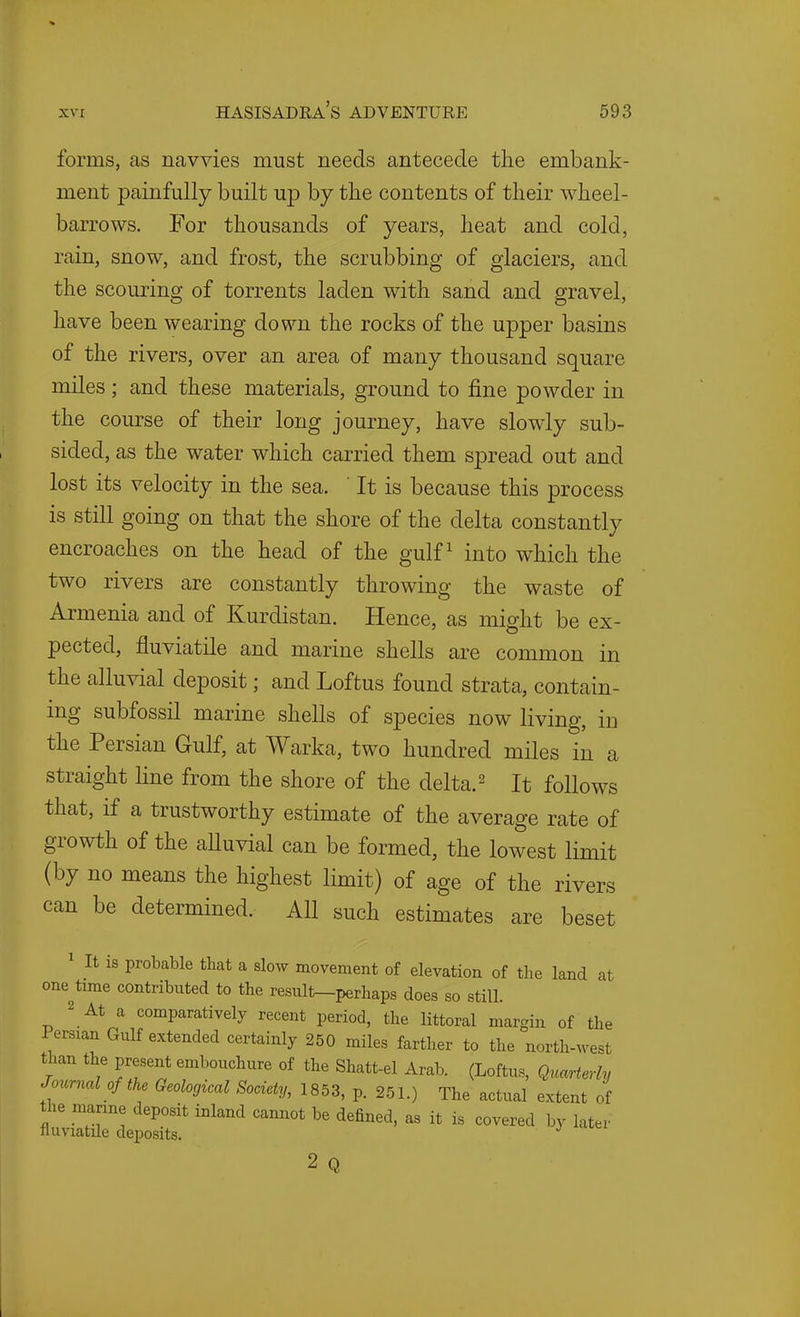 forms, as navvies must needs antecede the embank- ment painfully built up by the contents of their wheel- barrows. For thousands of years, heat and cold, rain, snow, and frost, the scrubbing of glaciers, and the scouring of torrents laden with sand and gravel, have been wearing down the rocks of the upper basins of the rivers, over an area of many thousand square miles ; and these materials, ground to fine powder in the course of their long journey, have slowly sub- sided, as the water which carried them spread out and lost its velocity in the sea. ' It is because this process is still going on that the shore of the delta constantly encroaches on the head of the gulf ^ into which the two rivers are constantly throwing the waste of Armenia and of Kurdistan. Hence, as might be ex- pected, fluviatile and marine shells are common in the alluvial deposit; and Loftus found strata, contain- ing subfossil marine shells of species now living, in the Persian Gulf, at Warka, two hundred miles in a straight line from the shore of the delta.^ It follows that, if a trustworthy estimate of the average rate of growth of the aUuvial can be formed, the lowest limit (by no means the highest limit) of age of the rivers can be determined. All such estimates are beset 1 It is probable that a slow movement of elevation of the land at one time contributed to the result—perhaps does so still. 2 At comparatively recent period, the littoral margin of the Persian Gulf extended certainly 250 miles farther to the north-west than the present embouchure of the Shatt-el Arab. (Loftus, Quarterly Journal of the Geological Society, 1853, p. 251.) The actual extent of the marine deposit inland cannot be defined, as it is covered by later fluviatile deposits. ^ 2 Q