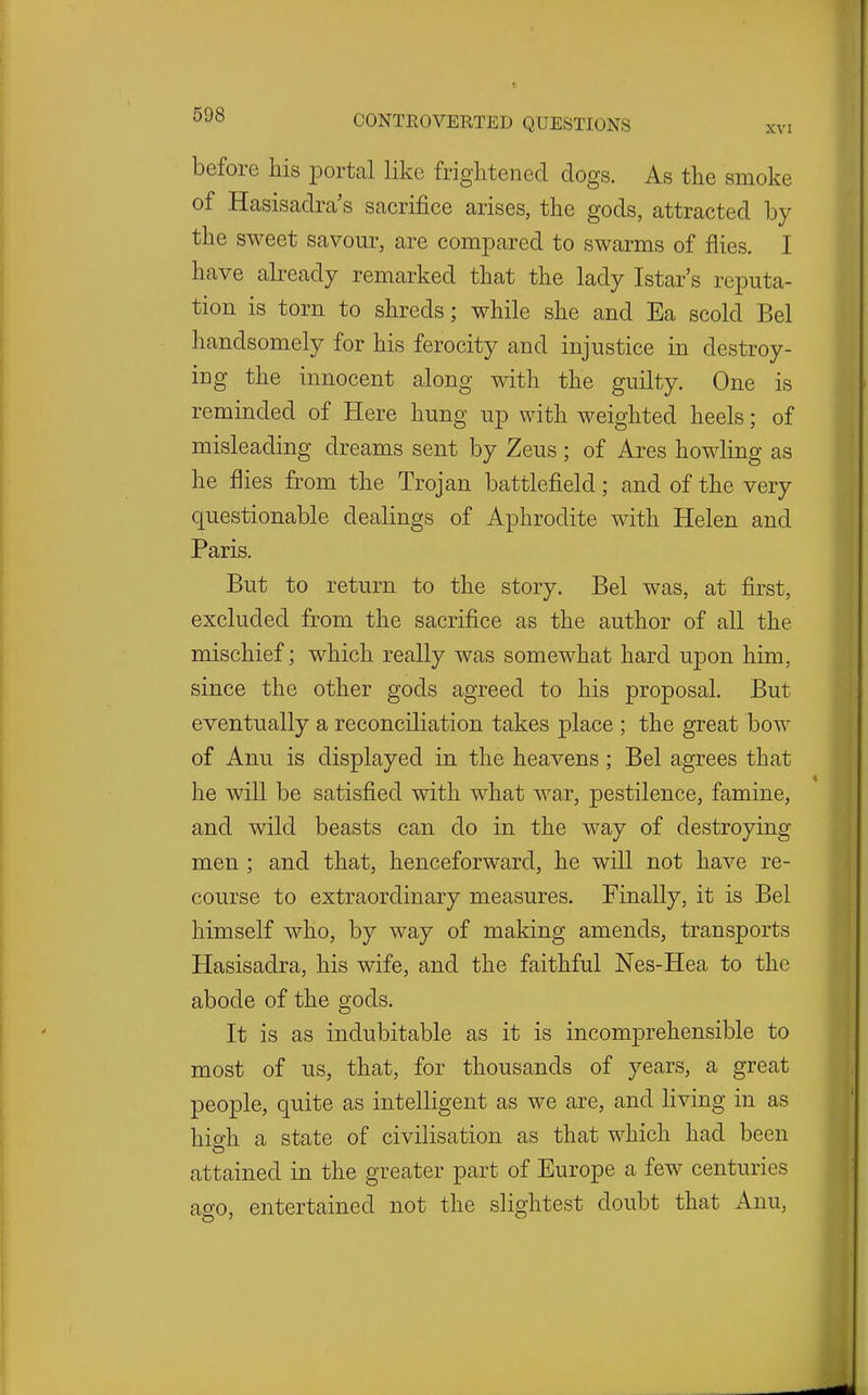 before his portal like frightened dogs. As the smoke of Hasisadra's sacrifice arises, the gods, attracted by the sweet savour, are compared to swarms of flies. I have already remarked that the lady Istar's reputa- tion is torn to shreds; while she and Ea scold Bel handsomely for his ferocity and injustice in destroy- ing the innocent along with the guilty. One is reminded of Here hung up with weighted heels; of misleading dreams sent by Zeus; of Ares howling as he flies from the Trojan battlefield; and of the very questionable dealings of Aphrodite with Helen and Paris. But to return to the story. Bel was, at first, excluded from the sacrifice as the author of all the mischief; which really was somewhat hard upon him, since the other gods agreed to his proposal. But eventually a reconciliation takes place ; the great bow of Anu is displayed in the heavens; Bel agrees that he will be satisfied with what war, pestilence, famine, and wild beasts can do in the way of destroying men ; and that, henceforward, he will not have re- course to extraordinary measures. Finally, it is Bel himself who, by way of making amends, transports Hasisadra, his wife, and the faithful Nes-Hea to the abode of the gods. It is as indubitable as it is incomprehensible to most of us, that, for thousands of years, a great people, quite as intelligent as we are, and living in as high a state of civilisation as that which had been attained in the greater part of Europe a few centuries ago, entertained not the slightest doubt that Anu,