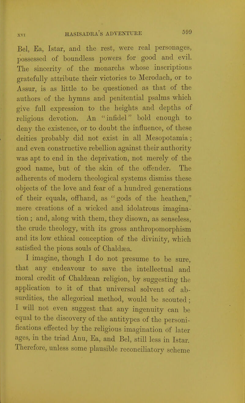 Bel, Ea, Istar, and the rest, were real personages, possessed of boundless powers for good and evil. The sincerity of the monarchs whose inscriptions gratefully attribute their victories to Merodach, or to Assur, is as little to be questioned as that of the authors of the hymns and penitential psalms which give full expression to the heights and depths of religious devotion. An infidel bold enough to deny the existence, or to doubt the influence, of these deities probably did not exist in all Mesopotamia ; and even constructive rebellion against their authority was apt to end in the deprivation, not merely of the good name, but of the skin of the oflfender. The adherents of modern theological systems dismiss these objects of the love and fear of a hundred generations of their equals, ofihand, as gods of the heathen, mere creations of a wicked and idolatrous imaeina- tion ; and, along with them, they disown, as senseless, the crude theology, with its gross anthropomorphism and its low ethical conception of the divinity, which satisfied the pious souls of Chaldsea. I imagine, though I do not presume to be sure, that any endeavour to save the intellectual and moral credit of Chaldsean religion, by suggesting the application to it of that universal solvent of ab- surdities, the allegorical method, would be scouted; I will not even suggest that any ingenuity can be equal to the discovery of the antitypes of the personi- fications efi'ected by the religious imagination of later ages, in the triad Anu, Ea, and Bel, still less in Istar. Therefore, unless some plausible reconciliatory scheme