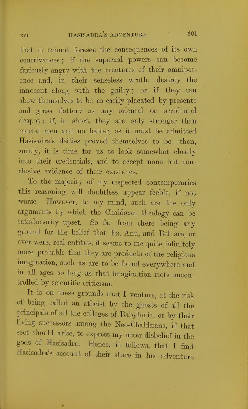 that it cannot foresee the consequences of its own contrivances; if the supernal powers can become furiously angry with the creatures of their omnipot- ence and, in their senseless wrath, destroy the innocent along with the guilty; or if they can show themselves to be as easily placated by presents and gross flattery as any oriental or occidental despot ; if, in short, they are only stronger than mortal men and no better, as it must be admitted Hasisadra's deities proved themselves to be—then, surely, it is time for us to look somewhat closely into their credentials, and to accept none but con- clusive evidence of their existence. To the majority of my respected contemporaries this reasoning will doubtless appear feeble, if not worse. However, to my mind, such are the only arguments by which the Chaldsean theology can be satisfactorily upset. So far from there being any ground for the belief that Ea, Anu, and Bel are, or ever were, real entities, it seems to me quite infinitely more probable that they are products of the religious imagination, such as are to be found everywhere and in all ages, so long as that imagination riots uncon- trolled by scientific criticism. It is on these grounds that I venture, at the risk of being called an atheist by the ghosts of all the principals of all the colleges of Babylonia, or by their living successors among the Neo-Chaldseans, if that sect should arise, to express my utter disbelief in the gods of Hasisadra. Hence, it follows, that I find Hasisadra's account of their share in his adventure 4 1