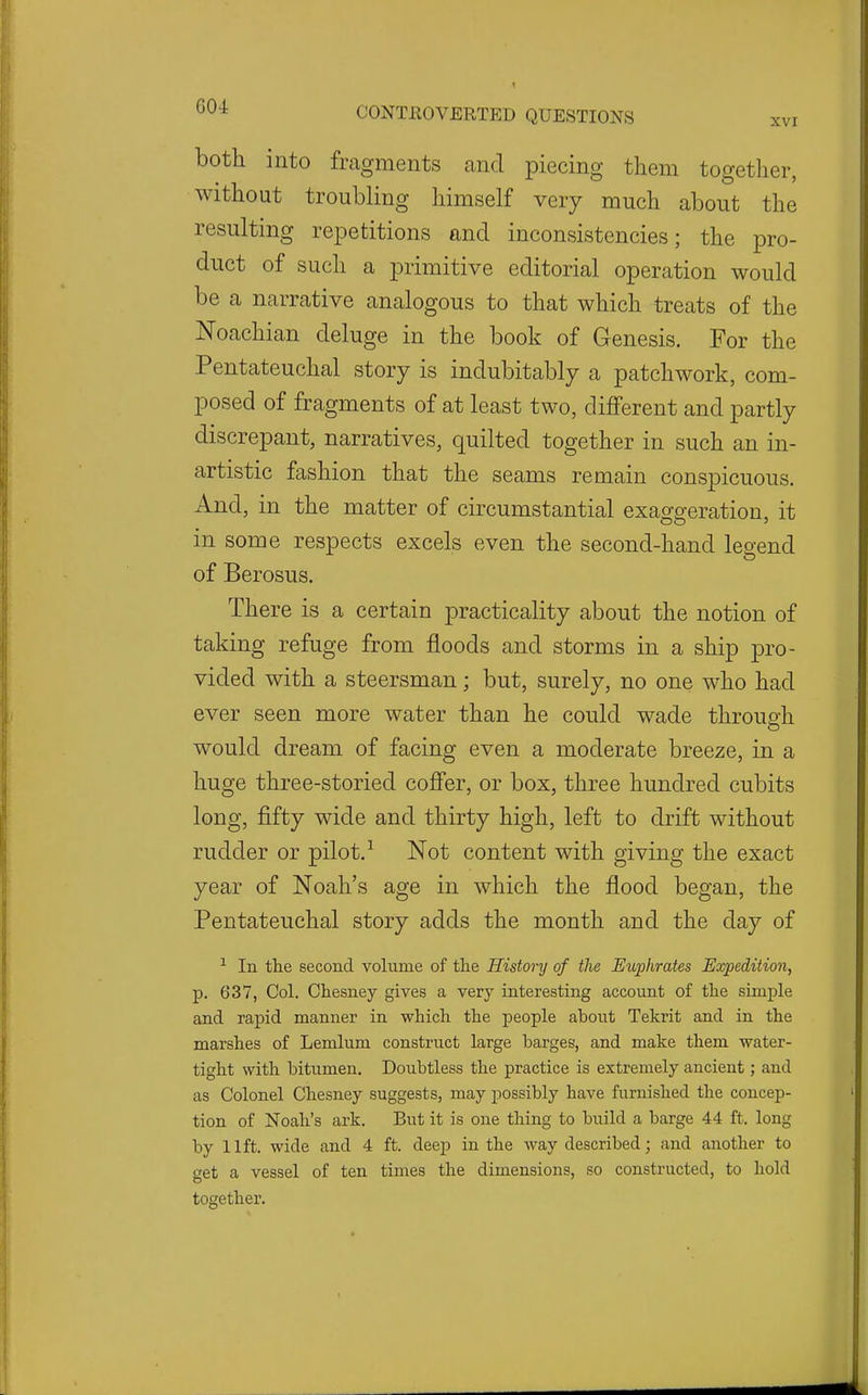 XVI both into fragments and piecino- them too-ether Without troubling himself very much about the resulting repetitions and inconsistencies; the pro- duct of such a primitive editorial operation would be a narrative analogous to that which treats of the Noachian deluge in the book of Genesis. For the Pentateuchal story is indubitably a patchwork, com- posed of fragments of at least two, different and partly discrepant, narratives, quilted together in such an in- artistic fashion that the seams remain conspicuous. And, in the matter of circumstantial exasr^eration, it in some respects excels even the second-hand legend of Berosus. There is a certain j^racticality about the notion of taking refuge from floods and storms in a ship pro- vided with a steersman; but, surely, no one who had ever seen more water than he could wade through would dream of facing even a moderate breeze, in a huge three-storied coffer, or box, three hundred cubits long, fifty wide and thirty high, left to drift without rudder or pilot.Not content with giving the exact year of Noah's age in which the flood began, the Pentateuchal story adds the month and the day of ^ In the second volume of the History of the Euphrates Expedition, p. 637, Col. Chesney gives a very interesting account of the simple and rapid manner in which the people about Tekrit and in the marshes of Lemlum construct large barges, and make them water- tight with bitumen. Doubtless the practice is extremely ancient; and as Colonel Chesney suggests, may possibly have furnished the concep- tion of Noah's ark. But it is one thing to build a barge 44 ft. long by 11ft. wide and 4 ft. deep in the way described; and another to get a vessel of ten times the dimensions, so constructed, to hold together.