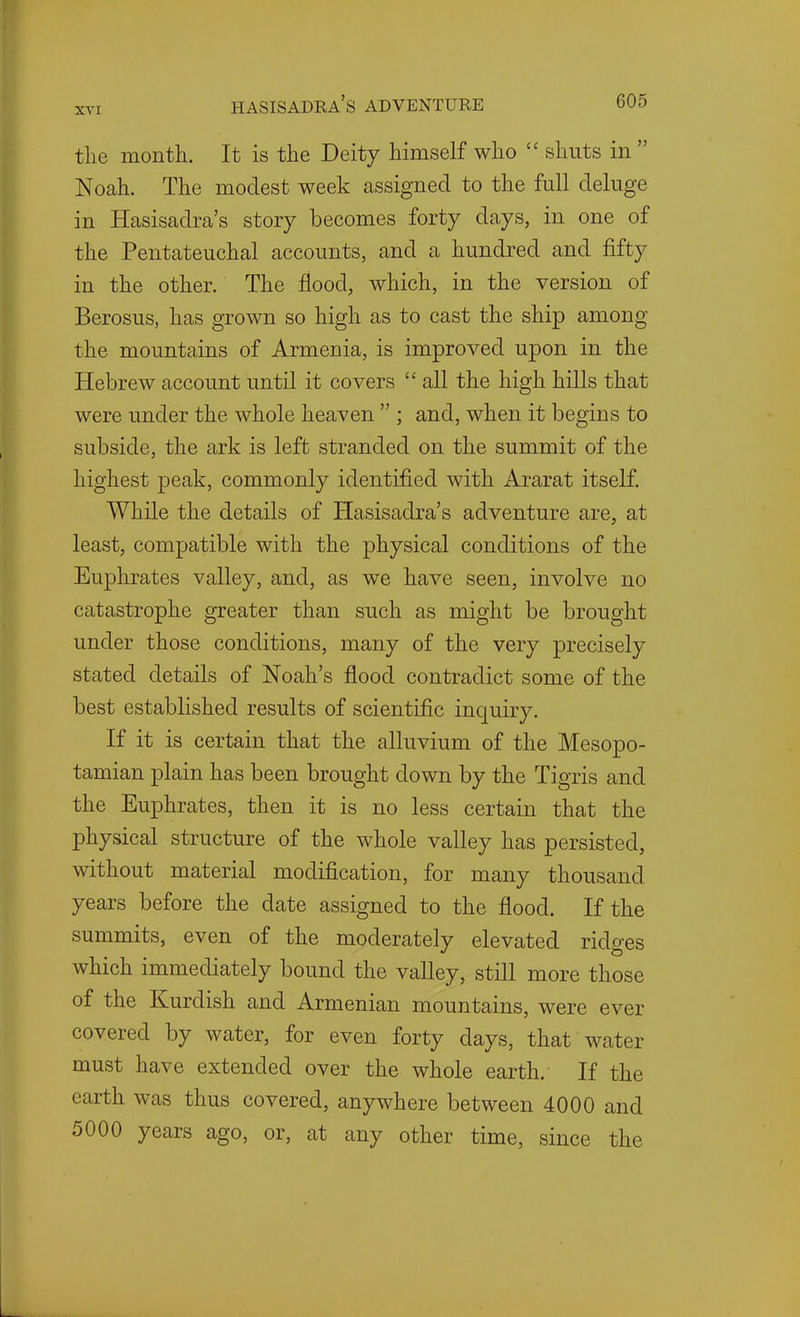 the month. It is the Deity himself who  shuts in Nocah. The modest week assigned to the full deluge in Hasisadra's story becomes forty days, in one of the Pentateuchal accounts, and a hundred and fifty in the other. The flood, which, in the version of Berosus, has grown so high as to cast the ship among the mountains of Armenia, is improved upon in the Hebrew account until it covers  all the high hills that were under the whole heaven  ; and, when it begins to subside, the ark is left stranded on the summit of the highest peak, commonly identified with Ararat itself. While the details of Hasisadra's adventure are, at least, compatible with the physical conditions of the Euphrates valley, and, as we have seen, involve no catastrophe greater than such as might be brought under those conditions, many of the very precisely stated details of Noah's flood contradict some of the best established results of scientific inquiry. If it is certain that the alluvium of the Mesopo- tamian plain has been brought down by the Tigris and the Euphrates, then it is no less certain that the physical structure of the whole valley has persisted, without material modification, for many thousand years before the date assigned to the flood. If the summits, even of the moderately elevated ridges which immediately bound the valley, still more those of the Kurdish and Armenian mountains, were ever covered by water, for even forty days, that water must have extended over the whole earth. If the earth was thus covered, anywhere between 4000 and 5000 years ago, or, at any other time, since the