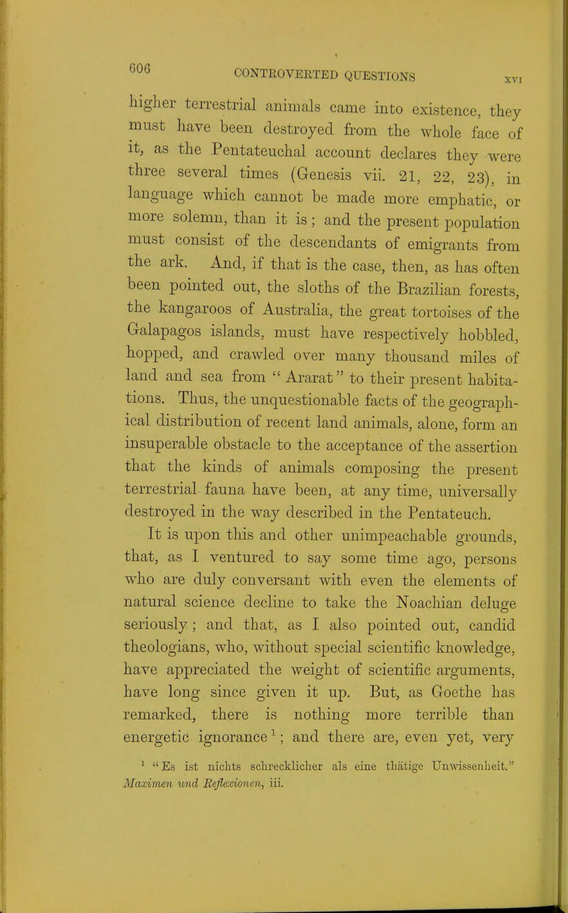 liiglier terrestrial animals came into existence, they must have been destroyed from the whole face of it, as the Pentateuchal account declares they were three several times (Genesis vii. 21, 22, 23), in language which cannot be made more emphatic, or more solemn, than it is; and the present population must consist of the descendants of emigrants from the ark. And, if that is the case, then, as has often been pointed out, the sloths of the Brazilian forests, the kangaroos of Australia, the great tortoises of the Galapagos isla,nds, must have respectively hobbled, hopped, and crawled over many thousand miles of land and sea from  Ararat to their present habita- tions. Thus, the unquestionable facts of the geograph- ical distribution of recent land animals, alone, form an insuperable obstacle to the acceptance of the assertion that the kinds of animals composing the present terrestrial fauna have been, at any time, universally destroyed in the way described in the Pentateuch. It is u23on this and other unimpeachable grounds, that, as I ventured to say some time ago, persons who are duly conversant with even the elements of natural science decline to take the Noachian deluge seriously; and that, as I also pointed out, candid theologians, who, without special scientific knowledge, have appreciated the weight of scientific arguments, have long since given it up. But, as Goethe has remarked, there is nothing more terrible than energetic ignorance ^; and there are, even yet, very ^ Es ist niclits sclireckliclier als eine tliatige Uii\\asseiilieit. Maximen und Beflexionen, iii.