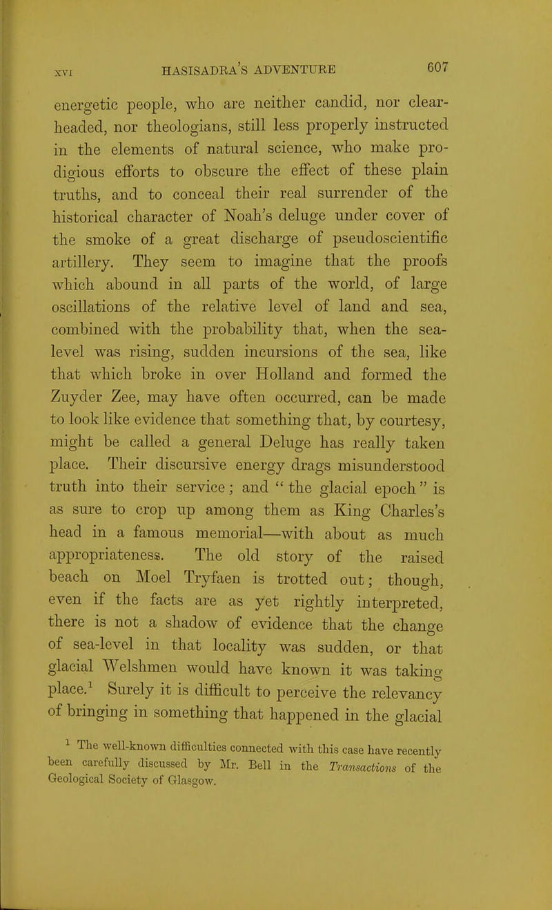 energetic people, who are neither candid, nor clear- headed, nor theologians, still less properly instructed in the elements of natural science, who make pro- digious efforts to obscure the effect of these plain truths, and to conceal their real surrender of the historical character of Noah's deluge under cover of the smoke of a great discharge of pseudoscientific artillery. They seem to imagine that the proofs which abound in all parts of the world, of large oscillations of the relative level of land and sea, combined with the probability that, when the sea- level was rising, sudden incursions of the sea, like that which broke in over Holland and formed the Zuyder Zee, may have often occurred, can be made to look like evidence that something that, by courtesy, might be called a general Deluge has really taken place. Their discursive energy drags misunderstood truth into their service; and the glacial epoch is as sure to crop up among them as King Charles's head in a famous memorial—with about as much appropriateness. The old story of the raised beach on Moel Tryfaen is trotted out; though, even if the facts are as yet rightly interpreted, there is not a shadow of evidence that the change of sea-level in that locality was sudden, or that glacial Welshmen would have known it was taking place. ^ Surely it is difficult to perceive the relevancy of bringing in something that happened in the glacial 1 The weU-known difficulties connected with this case have recently been carefully discussed by Mr. Bell in the Transactions of the Geological Society of Glasgow.