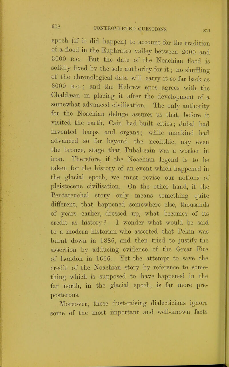 epoch (if it did liaiDpen) to account for the tradition of a flood in the Euphrates valley between 2000 and 3000 B.C. But the date of the Noachian flood is solidly fixed by the sole authority for it; no shuffling of the chronological data will carry it so far back as 3000 B.C.; and the Hebrew epos agrees with the Chaldsean in placing it after the development of a somewhat advanced civilisation. The only authority for the Noachian deluge assures us that, before it visited the earth, Cain had built cities; Jubal had invented harps and organs; while mankind had advanced so far beyond the neolithic, nay even the bronze, stage that Tubal-cain was a worker in iron. Therefore, if the Noachian legend is to be taken for the history of an event which happened in the glacial epoch, we must revise our notions of pleistocene civilisation. On the other hand, if the Pentateuchal story only means something quite different, that happened somewhere else, thousands of years earlier, dressed up, what becomes of its credit as history ? I wonder what would be said to a modern historian who asserted that Pekin was burnt down in 1886, and then tried to justify the assertion by adducing evidence of the Great Fire of London in 1666. Yet the attempt to save the credit of the Noachian story by reference to some- thing which is supposed to have happened in the far north, in the glacial epoch, is far more pre- posterous. Moreover, these dust-raising dialecticians ignore some of the most important and well-known facts