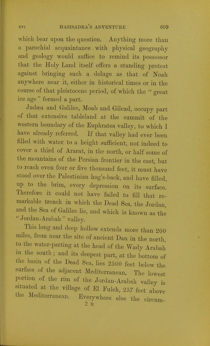 which bear upon the question. Anything more than a parochial acquaintance with physical geography and geology would suffice to remind its possessor that the Holy Land itself offers a standing protest against bringing such a deluge as that of Noah anywhere near it, either in historical times or in the course of that pleistocene period, of which the  great ice age  formed a part. Judaea and Galilee, Moab and Gilead, occupy part of that extensive tableland at the summit of the western boundary of the Euphrates valley, to which I have already referred. If that valley had ever been filled with water to a height sufficient, not indeed to cover a third of Ararat, in the north, or half some of the mountains of the Persian frontier in the east, but to reach even four or five thousand feet, it must have stood over the Palestinian hog's-back, and have filled, up to the brim, every depression on its surface.' Therefore it could not have failed to fill that re- markable trench in which the Dead Sea, the Jordan, and the Sea of Galilee lie, and which is known as the  Jordan-Arabah  valley. This long and deep hollow extends more than 200 miles, from near the site of ancient Dan in the north to the water-parting at the head of the Wady Arabah in the south; and its deepest part, at the bottom of the basm of the Dead Sea, lies 2500 feet below the surface of the adjacent Mediterranean. The lowest portion of the rim of the Jordan-Arabah valley is situated at the village of El Fuleh, 257 feet above the Mediterranean. Everywhere else the circum 2 R