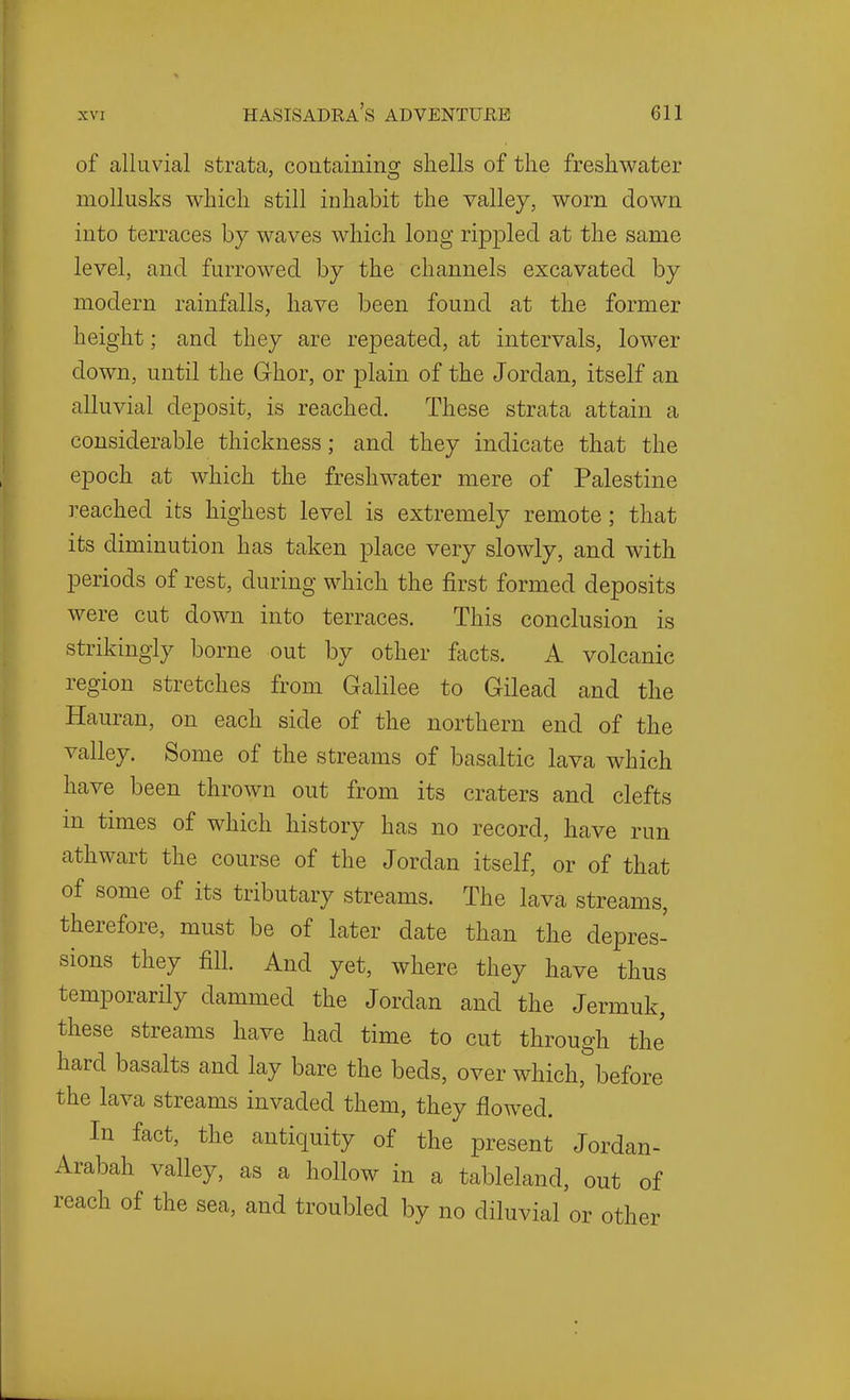 of alluvial strata, coutainins^ shells of the freshwater moUusks which still inhabit the valley, worn down into terraces by waves which long rip^Dled at the same level, and furrowed by the channels excavated by modern rainfalls, have been found at the former height; and they are repeated, at intervals, lower down, until the Grhor, or plain of the Jordan, itself an alluvial deposit, is reached. These strata attain a considerable thickness; and they indicate that the epoch at which the freshwater mere of Palestine reached its highest level is extremely remote; that its diminution has taken place very slowly, and with periods of rest, during which the first formed deposits were cut down into terraces. This conclusion is strikingly borne out by other facts. A volcanic region stretches from Galilee to Gilead and the Hauran, on each side of the northern end of the valley. Some of the streams of basaltic lava which have been thrown out from its craters and clefts m times of which history has no record, have run athwart the course of the Jordan itself, or of that of some of its tributary streams. The lava streams, therefore, must be of later date than the depres- sions they fill. And yet, where they have thus temporarily dammed the Jordan and the Jermuk, these streams have had time to cut through the hard basalts and lay bare the beds, over which, before the lava streams invaded them, they flowed. In fact, the antiquity of the present Jordan- Arabah valley, as a hollow in a tableland, out of reach of the sea, and troubled by no diluvial or other