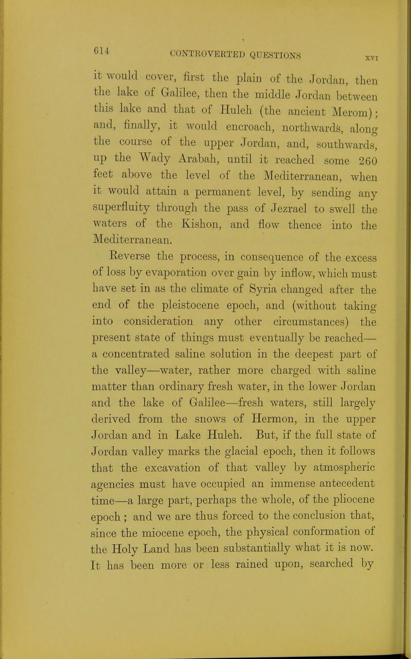 it would cover, first the plain of the Jordan, then the lake of Galilee, then the middle Jordan between this lake and that of Huleh (the ancient Merom); and, finally, it would encroach, northwards, alono- 'to the course of the upper Jordan, and, southwards, up the Wady Arabah, until it reached some 260 feet above the level of the Mediterranean, when it would attain a permanent level, by sending any superfluity through the pass of Jezrael to swell the waters of the Kishon, and flow thence into the Mediterranean. Reverse the process, in consequence of the excess of loss by evaporation over gain by inflow, which must have set in as the climate of Syria changed after the end of the pleistocene epoch, and (without taking into consideration any other circumstances) the present state of things must eventually be reached— a concentrated saline solution in the deepest part of the valley—water, rather more charged with saline matter than ordinary fresh water, in the lower Jordan and the lake of Galilee—fresh waters, still largely derived from the snows of Hermon, in the upper Jordan and in Lake Huleh. But, if the full state of Jordan valley marks the glacial epoch, then it follows that the excavation of that valley by atmospheric agencies must have occupied an immense antecedent time—a large part, perhaps the whole, of the pliocene epoch; and we are thus forced to the conclusion that, since the miocene epoch, the physical conformation of the Holy Land has been substantially what it is now. It has been more or less rained upon, searched by