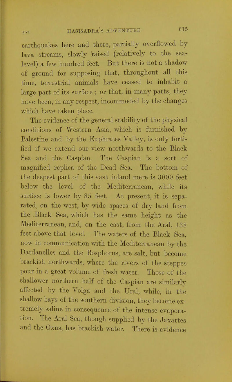 earthquakes here and there, partially overflowed by lava streams, slowly raised (relatively to the sea- level) a few hundred feet. But there is not a shadow of ground for supposing that, throughout all this time, terrestrial animals have ceased to inhabit a large part of its surface ; or that, in many parts, they have been, in any respect, incommoded by the changes which have taken place. The evidence of the general stability of the physical conditions of Western Asia, which is furnished by Palestine and by the Euphrates Valley, is only forti- fied if we extend our view northwards to the Black Sea and the Caspian. The Caspian is a sort of magnified replica of the Dead Sea, The bottom of the deepest part of this vast inland mere is 3000 feet below the level of the Mediterranean, while its surface is lower by 85 feet. At present, it is sepa- rated, on the west, by wide spaces of dry land from the Black Sea, which has the same height as the Mediterranean, and, on the east, from the Aral, 138 feet above that level. The waters of the Black Sea, now in communication with the Mediterranean by the Dardanelles and the Bosphorus, are salt, but become brackish northwards, where the rivers of the steppes pour in a great volume of fresh water. Those of the shallower northern half of the Caspian are similarly afi'ected by the Volga and the Ural, while, in the shallow bays of the southern division, they become ex- tremely saline in consequence of the intense evapora- tion. The Aral Sea, though supplied by the Jaxartes and the Oxus, has brackish water. There is evidence