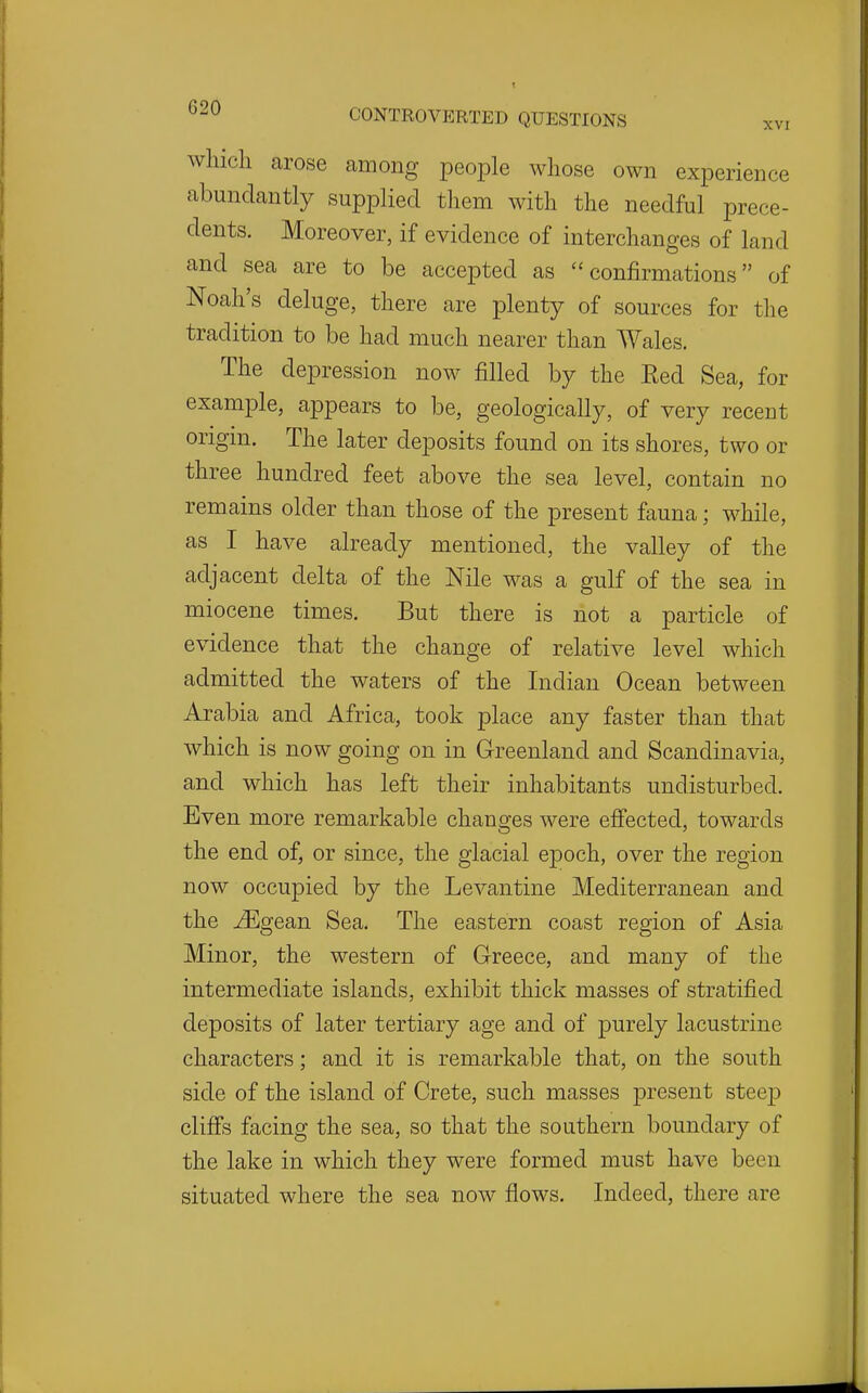 whicli arose among people whose own experience abundantly supplied them with the needful prece- dents. Moreover, if evidence of interchanges of land and sea are to be accepted as confirmations of Noah's deluge, there are plenty of sources for the tradition to be had much nearer than Wales. The depression now filled by the Eed Sea, for example, appears to be, geologically, of very recent origin. The later deposits found on its shores, two or three hundred feet above the sea level, contain no remains older than those of the present fauna; while, as I have already mentioned, the valley of the adjacent delta of the Nile was a gulf of the sea in miocene times. But there is not a particle of evidence that the change of relative level which admitted the waters of the Indian Ocean between Arabia and Africa, took place any faster than that which is now going on in Greenland and Scandinavia, and which has left their inhabitants undisturbed. Even more remarkable changes were efiected, towards the end of, or since, the glacial epoch, over the region now occupied by the Levantine Mediterranean and the ^gean Sea. The eastern coast region of Asia Minor, the western of Greece, and many of the intermediate islands, exhibit thick masses of stratified deposits of later tertiary age and of purely lacustrine characters; and it is remarkable that, on the south side of the island of Crete, such masses present steep clifis facing the sea, so that the southern boundary of the lake in which they were formed must have been situated where the sea now flows. Indeed, there are