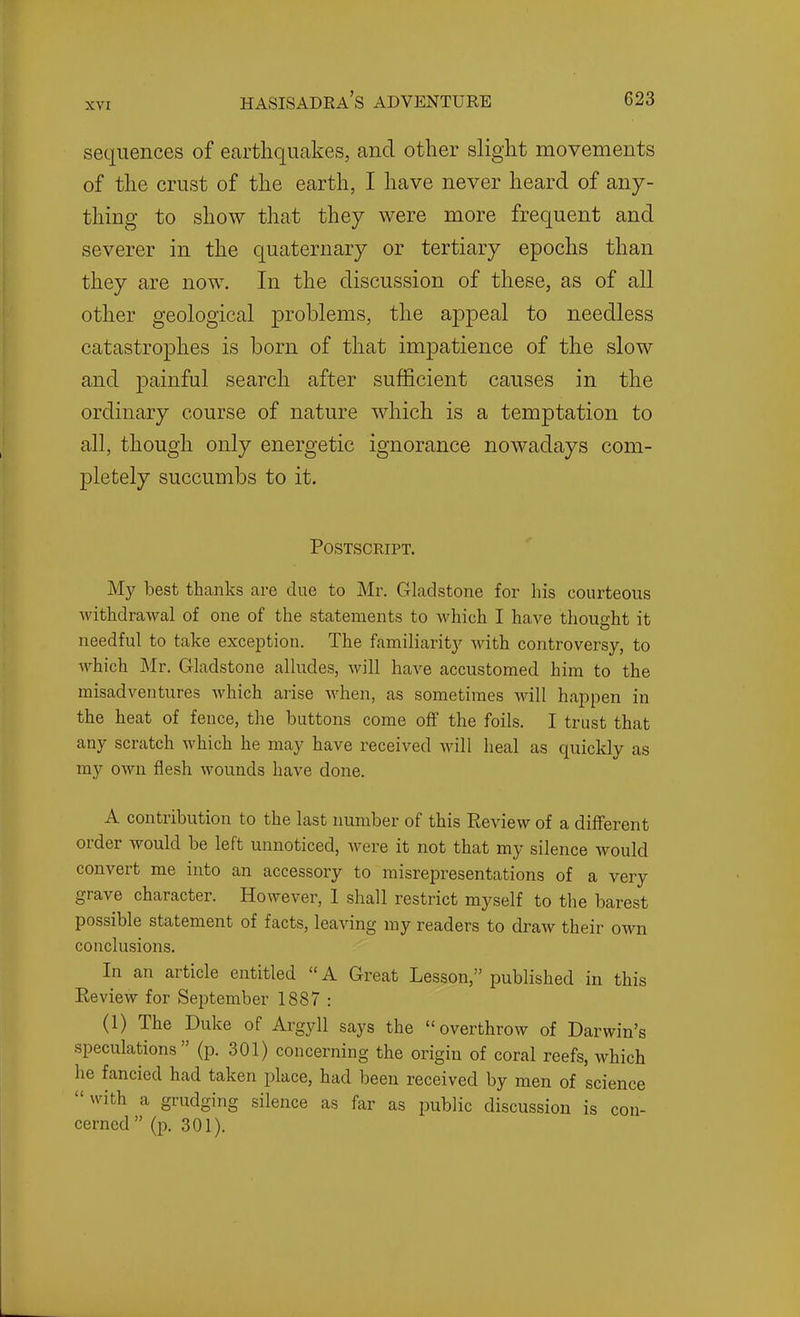 sequences of earthquakes, and other slight movements of the crust of the earth, I have never heard of any- thing to show that they were more frequent and severer in the quaternary or tertiary epochs than they are now. In the discussion of these, as of all other geological problems, the appeal to needless catastrophes is born of that impatience of the slow and jDainful search after sufficient causes in the ordinary course of nature which is a temptation to all, though only energetic ignorance nowadays com- pletely succumbs to it. Postscript. My best thanks are due to Mr. Gladstone for his courteous withdrawal of one of the statements to which I have thought it needful to take exception. The familiarity with controversy, to which Mr. Gladstone alludes, will have accustomed him to the misadventures which arise when, as sometimes will happen in the heat of fence, the buttons come off the foils. I trust that any scratch which he may have received will heal as quickly as my own flesh wounds have done. A contribution to the last number of this Review of a different order would be left unnoticed, were it not that my silence would convert me into an accessory to misrepresentations of a very grave character. However, 1 shall restrict myself to the barest possible statement of facts, leaving my readers to draw their own conclusions. In an article entitled  A Great Lesson, published in this Review for September 1887 : (1) The Duke of Argyll says the overthrow of Darwin's speculations (p. 301) concerning the origin of coral reefs, which he fancied had taken place, had been received by men of science with a grudging silence as far as public discussion is con- cerned  (p. 301).