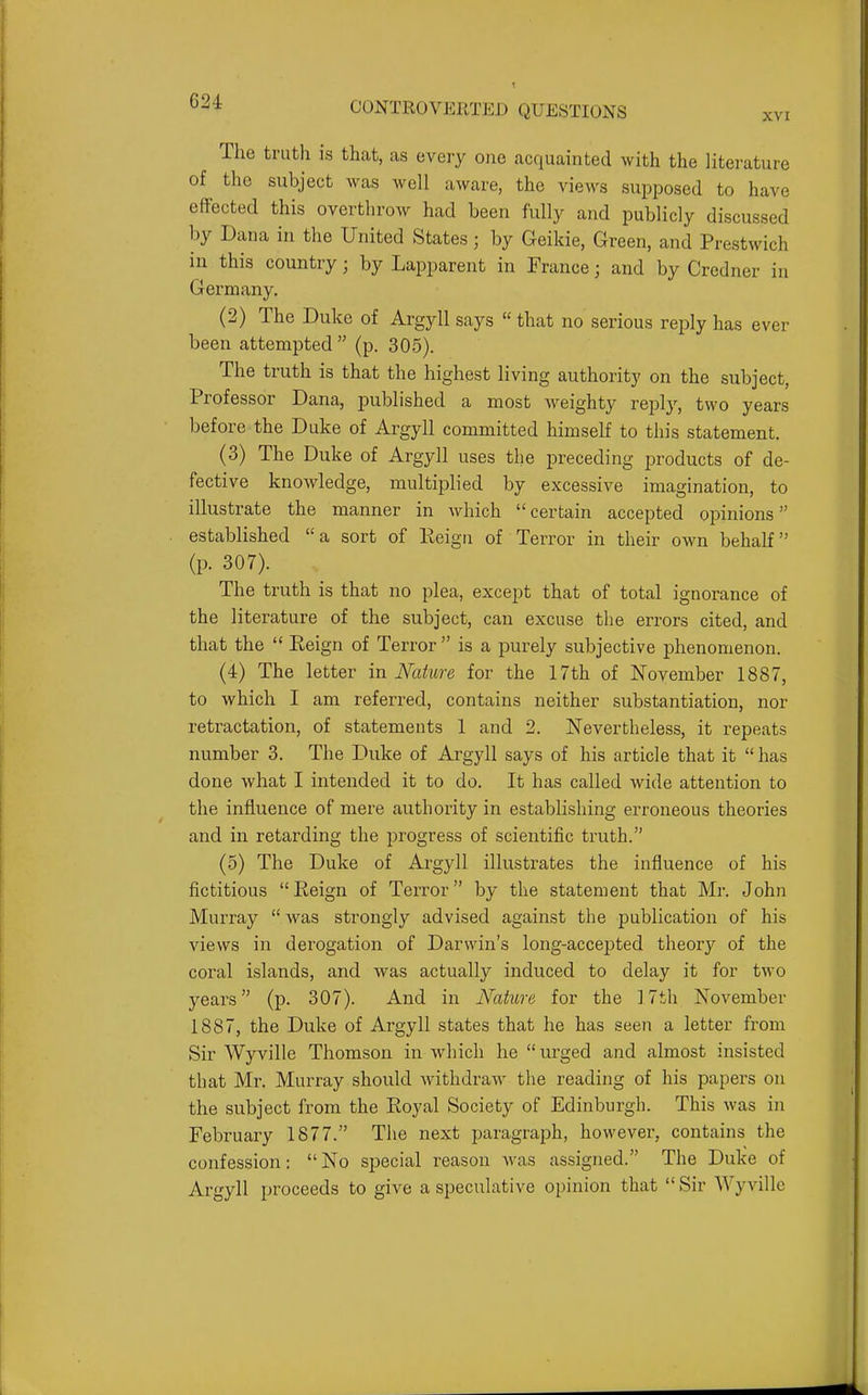 XVI The truth is that, as every one acquainted with the literature of the subject was well aware, the views supposed to have effected this overthrow had been fully and publicly discussed by Dana in the United States; by Geikie, Green, and Prestwich in this country; by Lapparent in France; and by Credner in Germany, (2) The Duke of Argyll says  that no serious reply has ever been attempted  (p. 305). The truth is that the highest living authority on the subject, Professor Dana, published a most weighty reply, two years before the Duke of Argyll committed himself to this statement. (3) The Duke of Argyll uses the preceding products of de- fective knowledge, multiplied by excessive imagination, to illustrate the manner in which certain accepted opinions established a sort of Eeign of Terror in their own behalf (p. 307). The truth is that no plea, except that of total ignorance of the literature of the subject, can excuse the errors cited, and that the  Eeign of Terror  is a purely subjective phenomenon. (4) The letter in Nature for the 17th of November 1887, to which I am referred, contains neither substantiation, nor retractation, of statements 1 and 2. Nevertheless, it repeats number 3. The Duke of Argyll says of his article that it  has done what I intended it to do. It has called wide attention to the influence of mere authority in establishing erroneous theories and in retarding the progress of scientific truth. (5) The Duke of Argyll illustrates the influence of his fictitious Reign of Terror by the statement that Mr. John Murray  was strongly advised against the publication of his views in derogation of Darwin's long-accepted theory of the coral islands, and was actually induced to delay it for two years (p. 307). And in Nature for the 17th November 1887, the Duke of Argyll states that he has seen a letter from Sir Wyville Thomson in which he urged and almost insisted that Mr. Murray should Avithdraw the reading of his papers on the subject from the Eoyal Society of Edinburgh. This was in February 1877. The next paragraph, however, contains the confession: No special reason Avas assigned. The Duke of Argyll proceeds to give a speculative opinion that Sir Wyville