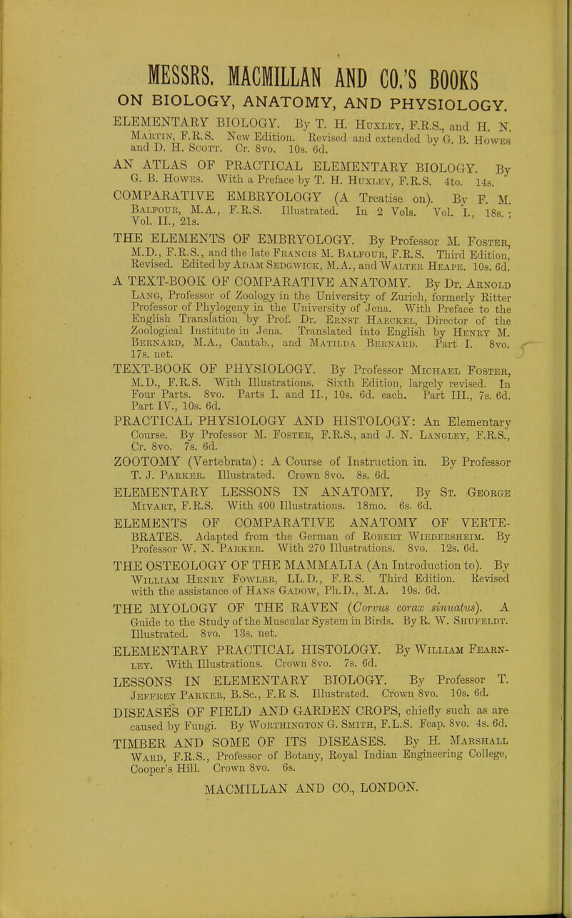 ON BIOLOGY, ANATOMY, AND PHYSIOLOGY. ELEMENTARY BIOLOGY. By T. H. Huxley, F.R.S, and H. N. Martin, F.R.S. New Edition. Revised and extended by G. B Howes and D. H. Scott, Cr. 8vo. 10s. 6d. AN ATLAS OF PRACTICAL ELEMENTARY BIOLOGY. By G. B. Howes. With a Preface by T. H. Huxley, F.R.S. 4to. 14$. COMPARATIVE EMBRYOLOGY (A Treatise on). By F. M. Balfour, M.A., F.R.S. Illustrated. In 2 Vols. Vol. I. 18s • Vol. II., 21s. ' THE ELEMENTS OF EMBRYOLOGY. By Professor M. Foster, M.D., F.R.S., and the late Francis M. Balfour, F.R.S. Third Edition' Revised. Edited by Adam Sedgwick, M.A., and Walter Heai'e. 10s. 6d.' A TEXT-BOOK OF COMPARATIVE ANATOMY. By Dr. Arnold Lang, Professor of Zoology in the University of Zurich, formerly Ritter Professor of Phylogeny in the University of Jena. With Preface to the English Translation by Prof. Dr. Ernst Haeckel, Director of the Zoological Institute in Jena. Translated into English by Henry M. Bernard, M.A., Cantab., and Matilda Bernard. Part I. Svo. 17s. net. TEXT-BOOK OF PHYSIOLOGY. By Professor Michael Foster, M.D., F.R.S. With Illustrations. Sixth Edition, largely revised. In Four Parts. Svo. Parts I. and II., 10s. 6d. each. Part III., 7s. 6d. Part IV., 10s. 6d. PRACTICAL PHYSIOLOGY AND HISTOLOGY: An Elementary Course. By Professor M. Foster, F.R.S., and J. N. Langley, F.R.S., Cr. Svo. 7s, 6d. ZOOTOMY (Vertebrata) : A Course of Instruction in. By Professor T. J. Parker. Illustrated. Cro\vn Svo. Ss. 6d. ELEMENTARY LESSONS IN ANATOMY. By St. George Mivart, F.R.S. With 400 Illustrations. ISmo. 6s. 6d. ELEMENTS OF COMPARATIVE ANATOMY OF VERTE- BRATES. Adapted from the German of Robert Wiedersheim. By Professor W. N. Parker. With 270 Illustrations. Svo. 12s. 6d. THE OSTEOLOGY OF THE MAMMALIA (An Introduction to). By William Henry Fowler, LL.D., F.R.S. Third Edition. Revised with the assistance of Hans Gadow, Ph.D., M.A. 10s. 6d. THE MYOLOGY OF THE RAVEN (Corvus corax sinuatus). A Guide to the Study of the Muscular System in Birds. By R. W. Shufeldt. Illustrated. Svo. 13s. net. ELEMENTARY PRACTICAL HISTOLOGY. By William Fearn- LEY. With Illustrations. Crown Svo. 7s. 6d. LESSONS IN ELEMENTARY BIOLOGY. By Professor T. Jeffrey Parker, B.Sc., F.R S. Illustrated. Crown Svo. 10s. 6d. DISEASES OF FIELD AND GARDEN CROPS, chiefly such as are caused by Fungi. By Worthington G. Smith, F.L.S. Fcap. Svo. 4s. 6d. TIMBER AND SOME OF ITS DISEASES. By H. Marshall Ward, F.R.S., Professor of Botany, Royal Indian Engineering College, Cooper's Hill. Crown Svo. 6s.