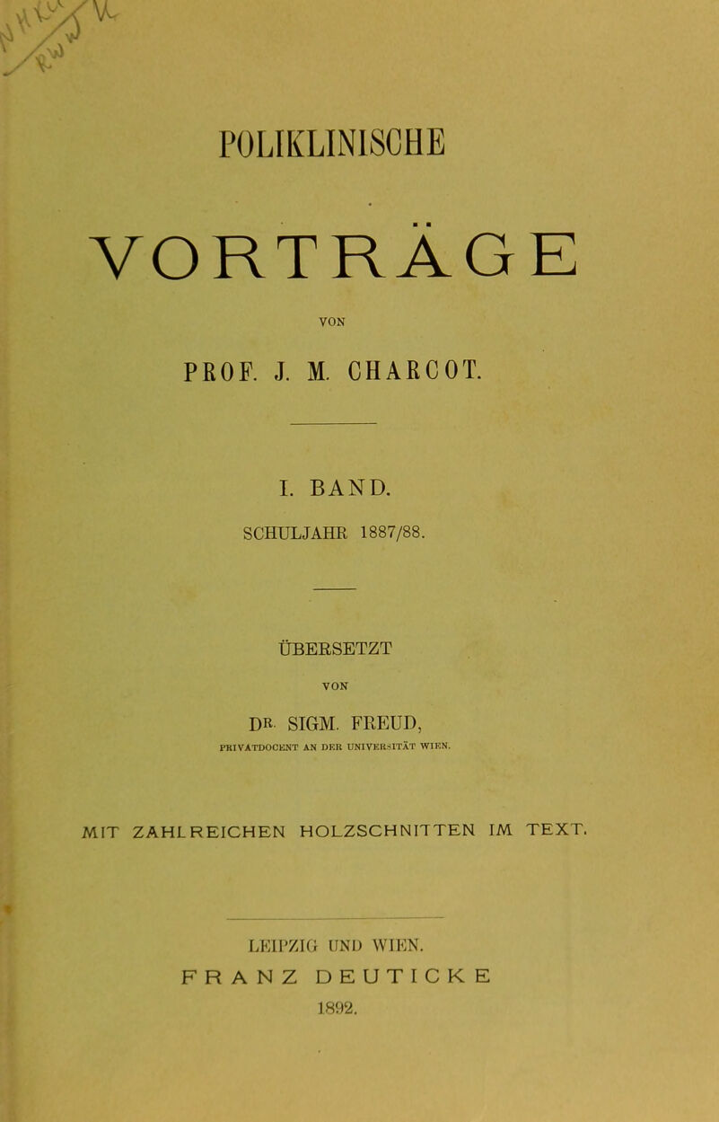 POLIKLINISCHE VORTRÄGE VON PROF. J. M. CHAßCOT. L BAND. SCHULJAHR 1887/88. ÜBEESETZT VON DR SIGM. FREUD, PRIVATDOCENT AN DER UmVERSITÄT WIEN. MIT ZAHLREICHEN HOLZSCHNITTEN IM TEXT. LEIPZIG UND WIEN. FRANZ DEUTICKE 1892.