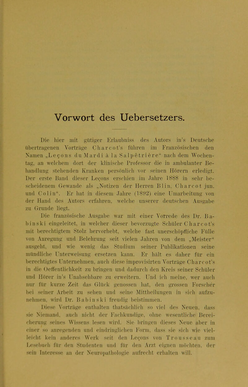 Vorwort des Uebersetzers. Die hier mit gütiger Erlaubiiiss des Autors iii's Deutsche übertragenen Vorträge Cliarcot's führen im Französischen den Namen „LeQons du Mardi k la Salpetriere nach dem Wochen- tag, an welchem dort der klinische Professor die in ambulanter Be- handlung stehenden Krauken persönlich vor seinen Hörern erledigt. Der erste Band dieser Legons erschien im Jahre 1888 in sehr be- scheidenem Gewände als „Notizen der Herren Blin. Charcot jun. und Colin. Er hat in diesem Jahre (18V)2) eine Umarbeitung von der Hand des Autors erfahren, welche unserer deutschen Ausgabe zu Grunde liegt. Die französische Ausgabe war mit einer Vorrede des Dr. Ba- binski eingeleitet, in welcher dieser bevorzugte Schüler Charcot's mit berechtigtem Stolz hervorhebt, welche fast unerschöpfliche Fülle von Anregung und Belehrung seit vielen Jahren von dem „Meister ausgeht, und wie wenig das Studium seiner Publikationen seine mündliche Unterweisung ersetzen kann. Er hält es daher für ein berechtigtes Unternehmen, auch diese improvisirten Vorträge Charcot's in die Getfentlichkeit zu bringen und dadurch den Kreis seiner Schüler und Hörer in's Unabsehbare zu erweitern. Und ich meine, wer auch nur für kurze Zeit das Glück genossen liat, den gTOSsen Forscher bei seiner Arbeit zu sehen und seine Mittheiluugen in sich aufzu- neliinen. wird Dr. Babinski freudig l)eistiinmen. Diese Vorträge enthalten thatsäclilich so viel des Neuen, dass sie Nieniand. a\ich nicht der Fachkundige, ohne wesentliche Berei- cherung seines Wissens lesen wird. Sie bringen dieses Neue aber in einer so anregenden und eiudriuglichen Form, dass sie sich wie viel- leiclit, kein anderes Werk seit den lie(;ons von Trousseau zum Lesebuch für den Studenten und für den Arzt eignen MMicliten. der sein Interesse an der Neuroiiathologie aufrecht erhalten will.