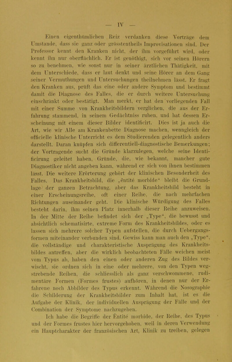 Einen eip;ontlii'iiiili('hen Reise verdanken diese Vortraj^e dem Unistande, dass sie ganz oder ^.rösstentheils Improvisationen sind. Der Professor kennt den Kranken niclit. der ilim vorgeführt wird, oder kennt ilm nur ol)erfläclili('li. Kr ist }j;enötliigt, sicli vor seinen Hörern so zu henelinien, wie sonst nur in seiner ärztliclien Tliätiffkeit. mit dem Unterschiede, dass er laut denkt und seine Hörer an dem Gaii^^ seiner Vermuthungen und Untersuchungen tlieihielimen lässt. Kr fragt den Kranken aus, prüft das eine oder andere Symptom und hestimmt damit die Diagnose des Falles, die er durch weitere Untersuchung einschränkt oder bestätigt. Man merkt, er hat den vorliegenden Fall mit einer Summe von Krankheitsbildern verglichen, die aus der Er- fahrung stammend, in seinem Gedächtniss ruhen, und hat dessen Er- scheinung mit einem dieser Bilder identificirt. Dies ist ja auch die Art, wie wir Alle am Krankenbette Diagnose machen, wenngleich der officielle klinische Unterricht es dem Studierenden gelegentlich anders darstellt. Daran knüpfen sich ditt'erentiell-diagnostische Bemerkungen; der Vortragende sucht die Gründe klarzulegen, welche seine Identi- ficirung geleitet haben. Gründe, die, wie bekannt, mancher gute Diagnostiker nicht angeben kann, während er sich von ihnen bestimmen lässt. Die weitere Erörterung gehört der klinischen Besonderheit des Falles. Das Krankheitsbild, die „eutite morbide bleil)t die Grund- lage der ganzen Betrachtung, aber das Krankheitsbild besteht in einer P'rscheiuuugsreihe. oft einer Reihe, die nach mehrfachen Richtungen auseinander geht. Die klinische Würdigung des Falles besteht darin, ihm seinen Platz innerhalb dieser Reihe anzuweisen. In der Mitte der Reihe befindet sich der „Type, die bewusst und absichtlich scheniatisirte, extreme Form des Krankheitsbildes, oder es lassen sich mehrere solcher Typen aufstellen, die durch Uebergangs- formen miteinander verbunden sind. Gewiss kann mau auch den „Type, die vollständige und charakteristische Ausi)rägung des Krankheits- bildes antreft'eu. aber die wirklich beobachteten Fälle weichen meist vom Typus ab, haben den einen oder anderen Zug des Bildes ver- wischt, sie ordnen sich in eine oder mehrere, von den Typen weg- strebende Reihen, die schliesslich als ganz verschwommene, rudi- mentäre Formen (Formes frustes) aufhören, in denen nur der Er- fahrene noch Abbilder des Typus erkennt. Während die Nosographie die Schilderung der Krankheitsbilder zum Inhalt hat, ist es die iVufgabe der Klinik, der individuellen Ausprägung der Fälle und der Combination der Symptome nachzugehen. Ich habe die Begriffe der Entite morbide, der Reihe, des Typus und der Formes frustes hier hervorgehoben, weil in deren Verwendung ein Hauptcharakter der französischen Art, Klinik zu treiben, gelegen