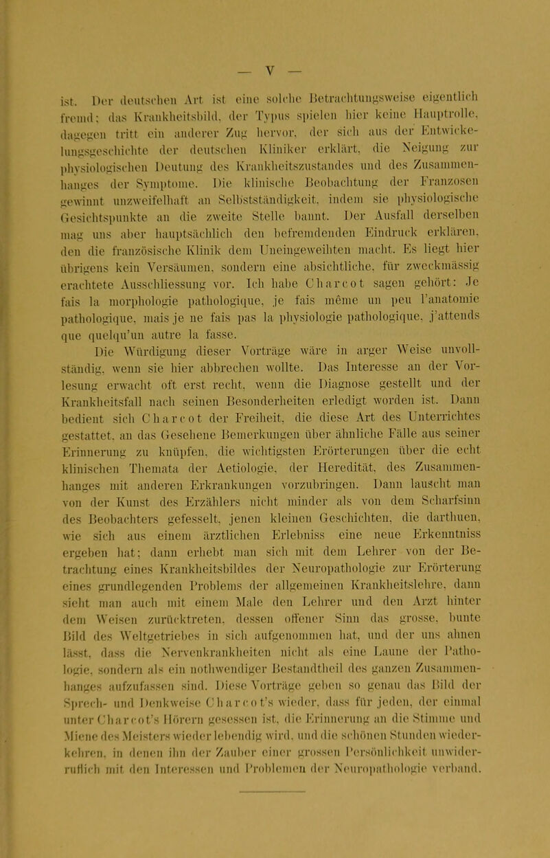 ist. Dor (Unitscheii Art ist eine sulclie IJetraclituii^^sweise eigentlich tVenul; das Kranklieitsbild. der Typus spielen liier keine Hauptrolle, daliegen tritt ein anderer Zug hervor, der sieh aus der Eutwicke- lungsgesc'hiehte der deutschen Kliniker erklärt, die Neigung zur physiologischen Deutung des Krankheitszustandes und des Zusammen- hanges der Symptome. Die klinische Beobachtung der Franzosen gewinnt unzweifelhaft an Selbstständigkeit, indem sie physiologische Gesichtspunkte an die zweite Stelle bannt. Der Ausfall derselben nuig uns aber hauptsächlich den befremdenden Eindruck erklären, den die französische Klinik dem Uneingeweihten nuicht. Es liegt hier iibrigens kein Versäumen, sondern eine absichtliche, für zweckmässig erachtete Ausschliessung vor. Ich habe Charcot sagen gehört: Je fais la morphologie pathologique, je fais meme un peu ranatomie pathologique, nuiis je ne fais pas la physiologie pathologique. j'attends que quelqu'un autre la fasse. Die Würdigung dieser Vorträge wäre in arger Weise unvoll- ständig, wenn sie hier abbrechen wollte. Das Interesse an der Vor- lesung erwacht oft erst recht, Aveun die Diagnose gestellt und der Krankheitsfall nach seinen Besonderheiten erledigt worden ist. Dann bedient sich Charcot der Freiheit, die diese Art des Unterrichtes gestattet, an das Gesehene Bemerkungen über ähnliche Fälle aus seiner Erinnerung zu knüpfen, die wichtigsten Erörterungen über die echt klinischen Themata der Aetiologie. der Heredität, des Zusammen- hanges mit anderen Erkrankungen vorzubringen. Dann lauscht man von der Kunst des Erzählers nicht minder als von dem Scharfsinn des Beobachters gefesselt, jenen kleinen Geschichten, die darthuen, wie sich aus einem ärztlichen Erlebniss eine neue Erkenntniss ergeben hat; dann erhebt man sich mit dem Lehrer von der Be- trachtung eines Krankheitsbildes der Neuropathologie zur Erörterung eines grundlegenden Problems der allgemeinen Kranklieitslehre. dann sieht man auch mit einem Male den Lehrer und den Arzt hinter dem Weisen zurücktreten, dessen offener Sinn das grosse, bunte Bild des Weltgetriebes in sich aufgenommen hat, und der uns ahnen lä.sst, das« die Nervenkrankheiten nicht als eine Laune der Tatho- logie, sondern als ein nothwendiger Bestandtheil des ganzen Zusammen- hanges aufzufassen sind. Diese Vorträge geben so genau das Bild der Sprech- und Denkweise Charcot's wieder, dass für jeden, der einmal unter Charcot's Hörern gesessen ist, die Erinnerung an die Stimme und Miene des Meisters wieder lebendig wird, und die schönen Stunden wieder- kehren, in denen ihn der Zauber einer grossen Persönlichkeit unwider- nitiich mit den Interessen und Problemen der Neuropathologie verband.