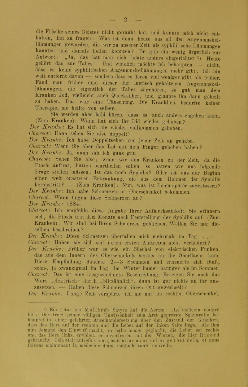 die Frische seines Geistes niclit geraubt hat, und konnte mich nicht ent- halten, ihn zu fragen: Was ist denn heute aus all den Augenmuskel- lähmungen geworden, die wir zu unserer Zeit als syphilitische Lälimungen kannten und damals heilen konnten ? Er gab ein wenig ärgerlich zur Antwort: „Ja, das hat man sich heute anders eingerichtet Heute gehört das zur Tabes. Und wirklich möchte ich behaupten — nicht, dass es keine syphilitischen Augenmu.-kellälimiingen melir gibt; ich bin weit entfernt davon — sondei-n dass es deren viel weniger gibt als früher. Fand man früher eine dieser für luetisch gehaltenen Augenrauskel- lähmungen, die eigentlich der Tabes zugehören, so gab man dem Kranken Jod, vielleicht auch Quecksilber, und glaubte ihn dann geheilt zu haben. Das war eine Täuschung. Die Krankheit bedurfte keiner Therapie, sie heilte von selber. Sie werden aber bald hören, dass es auch anders zugehen kann. (Zum Kranken): Wann hat sich Ihr Lid wieder gehoben? Der Kranke: Es hat sich nie wieder vollkommen gehoben. Charcof: Dann sehen Sie also doppelt? Der Kranke: Ich habe Doppeltsehen von jener Zeit an gehabt. Charcot: Wenn Sie aber das Lid mit dein Finger gehoben haben? Der Kranke: Ja, dann sah ich ganz gut. CJiarcot: Sehen Sie also; wenn wir den Kranken zu der Zeit, da die Ptosis auftrat, hätten beurtlieilen sollen, so hätten wir uns folgende Frage stellen müssen: Ist das noch Syphilis? Oder ist das der Beginn einer weit ernsteren Erkrankung, die aus dem Rahmen der Syphilis heraustritt? — (Zum Kranken): Nun, was isr Ihnen später zugestossen? Der Kranke: Ich habe Schmerzen im Oberschenkel bekommen. Charcot: Wann fingen diese Schmerzen an ? Der Kranke: 1884. Charcot: Ich empfehle diese Angabe Ilirer Aufmerksamkeit. Sie erinnern sich, die Ptosis trat drei Monate nach Feststellung der Syphilis auf. (Zum Kranken): Wir sind bei Ihren Schmerzen geblieben. Wollen Sie mir die- selben beschreiben? Der Kranke: Diese Schmerzen überfallen mich mehrmals im Tag .... Charcot: , Reihen sie sich seit ihrem ersten Auftreten nicht verändert? Der Kranke: Früher war es wie ein Büschel von elektrischen Funken, das aus dem Innern des Oberschenkels heraus an die Oberfläche kam. Diese Empfindung dauerte 2 — 3 Secunden und erneuerte sich fünf-, zehn-, ja zwanzigraal im Tag. Im Winter immer häutiger als im Sommer. Charcot: Das ist eine ausgezeichnete Beschreibung. Ersetzen Sie noch das Wort „elektrisch durch „blitzähnlich, dann ist gar nichts an ihr aus- zusetzen. — Haben diese Sclimerzen ihren Ort gewechselt? Der Kranke: Lange Zeit verspürte ich sie nur im rechten Oberschenkel. ') Ein Citat aus Moliere's Satyre auf die Aerite: „La medecin malgre Ini''. Der trotz seiner völligen Unwissenheit zum Arzt gepresste Sganarelle be- hauptet in einer gelehrten Auseinandersetzung über den Zustand der Kranken, dass das Herz auf der recliten und die Leber auf der linken Seite liege. Als iiim nun Jemand den Einwurf macht, er liabe immer geglaubt, die Leber sei rechts und das Herz links, erwidert er unverfroren mit den Worten, die hier Iii cor d gebraucht: Cela etait autrefois ainsi, mais n o u s a v o n s c h a n g e t o ut c e 1 a, et nous faisons niaintenant la medecine d'une methode toute nouvelle.