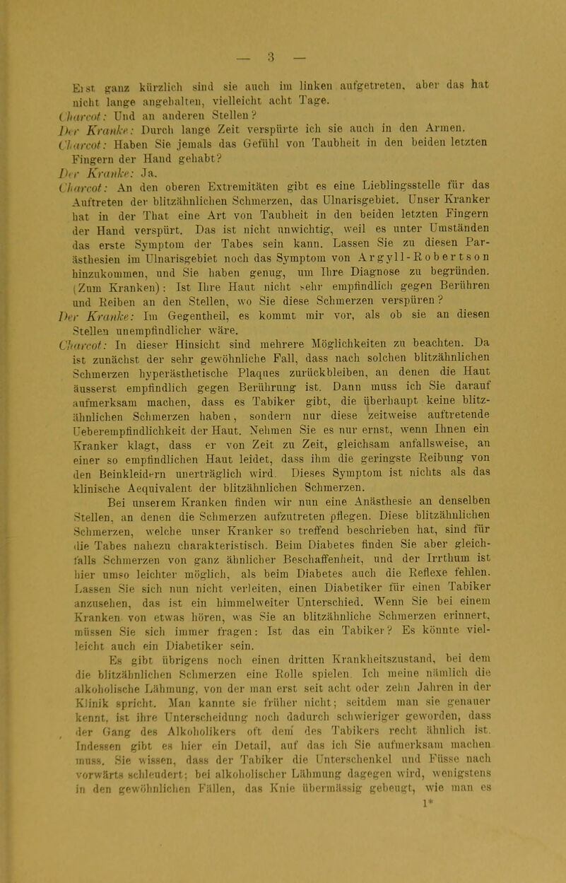 Eist ganz kürzlich sind sie auch im linken aufgetreten, aber das hat nicht lange angehalten, vielleicht acht Tage. Lharcot: Und an anderen Stelleu? Ihr Kranke: Durch lange Zeit verspürte ich sie auch in den Annen. Charcot : Haben Sie jemals das Gefühl von Taubheit in den beiden letzten Fingern der Hand gehabt? Jhr Krtuiki': Ja. Charcot: An den oberen Extremitäten gibt es eine Lieblingsstelle für das Auftreten der blitzähnlichen Schmerzen, das ülnarisgebiet. Unser Kranker hat in der That eine Art von Taubheit in den beiden letzten Fingern der Hand verspürt. Das ist nicht unwichtig, weil es unter Umständen das erste Symptom der Tabes sein kann. Lassen Sie zu diesen Par- ästhesien im ülnarisgebiet noch das Sj^mptom von A r gyll - R o b e r t s o n hinzukommen, und Sie haben genug, um Ihre Diagnose zu begründen. (Zum Kranken): Ist Ihre Haut nicht sehr empfindlich gegen Berühren und Reiben an den Stellen, wo Sie diese Schmerzen verspüren? Ih')- Kranke: Im Gegentheil, es kommt mir vor, als ob sie an diesen Stellen unempfindlicher wäre. Charcot: In dieser Hinsicht sind mehrere Möglichkeiten zu beachten. Da ist zunächst der sehr gewöhnliche Fall, dass nach solchen blitzähnlichen Schmerzen hyperästhetische Plaques zurückbleiben, an denen die Haut äusserst empfindlich gegen Berührung ist. Dann muss ich Sie darauf aufmerksam machen, dass es Tabiker gibt, die überhaupt keine blitz- ähnlichen Schmerzen haben, sondern nur diese zeitweise auftretende üeberempfindlichkeit der Haut. Nehmen Sie es nur ernst, wenn Ihnen ein Kranker klagt, dass er von Zeit zu Zeit, gleichsam anfallsweise, an einer so empfindlichen Haut leidet, dass ihm die geringste Reibung von den Beinkleidf-rn unerträglich wird. Dieses Symptom ist nichts als das klinische Aequivalent der blitzähnlichen Schmerzen. Bei unserem Kranken finden wir nun eine Anästhesie an denselben Stellen, an denen die Schmerzen aufzutreten pflegen. Diese blitzähnlichen Schmerzen, welche unser Kranker so treffend beschrieben hat, sind für die Tabes nahezu charakteristisch. Beim Diabetes finden Sie aber gleich- falls Schmerzen von ganz ähnlicher Beschaffenheit, und der Irrthum ist hier umso leichter möglich, als beim Diabetes auch die Reflexe fehlen. Lassen Sie sich nun nicht verleiten, einen Diabetiker für einen Tabiker anzusehen, das ist ein himmelweiter Unterschied. Wenn Sie bei einem Kranken von etwas hören, was Sie an blitzähnliche Schmerzen erinnert, müssen Sie sich immer fragen: Ist das ein Tabiker? Es könnte viel- leicht auch ein Diabetiker sein. Es gibt übrigens noch einen dritten Kranklieitszustand, bei dem die blitzähnlichen Schmerzen eine Rolle spielen. Ich meine nämlich die alkoholische Lähmung, von der man erst seit acht oder zelin Jahren in der Klinik spricht. Man kannte sie früher nicht; seitdem man sie genauer kennt, i.st ihre Unterscheidung noch dadurch schwieriger geworden, dass der Gang des Alkoholikers oft dem' des Tabikers recht ähnlich ist. Indessen gibt es hier ein Detail, auf das ich Sie aufmerksam machen muss. Sie wissen, dass der Tabiker die Unterschenkel und Füsse nach vorwärt.4 schleudert; bei alkoholischer Lähmung dagegen wird, wenigstens in den gewöhnlichen Fällen, das Knie übermässig gebeugt, wie man es 1*