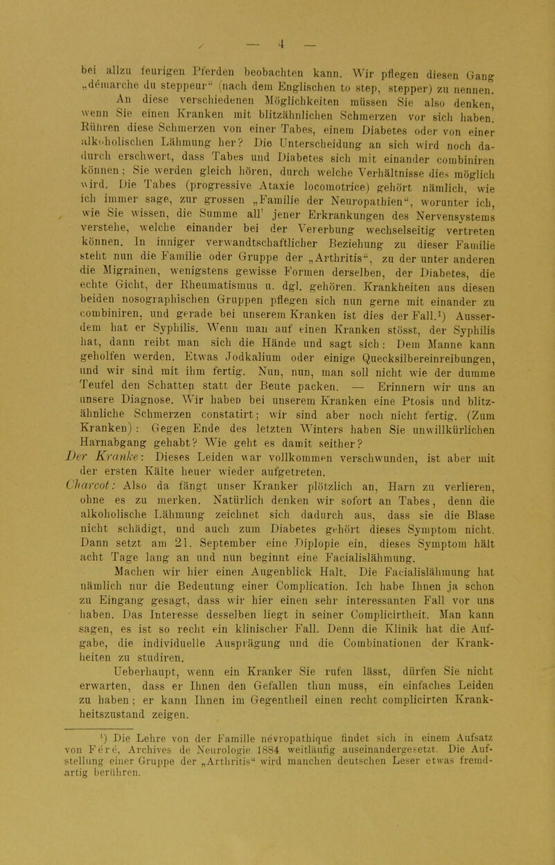 bei allzu feurigen Pferden beobachten kann. Wir pflegen diesen Gang „deniarche du steppeur (nach dem Englischen to step, stepper) zu nennen. An diese verschiedenen Möglichkeiten müssen Sie also denken* wenn Sie einen Kranken mit blitzähnlichen Schmerzen vor sich haben! Rühren diese Schmerzen von einer Tabes, einem Diabetes oder von einer :ilki.holischen Lähmung her? Die Unterscheidung an sich wird noch da- durch erschwert, dass Tabes und Diabetes sich mit einander combiniren können; Sie werden gleich hören, durch welche Verhältnisse dies möglich wird. Die Tabes (progressive Ataxie locoraotrice) gehört nämlich, wie ich immer sage, zur grossen „Familie der Neuropathien, worunter ich, wie Sie wissen, die Summe all' jener Erkrankungen des Nervensystems verstelle, welche einander bei der Vererbung wechselseitig vertreten können. In inniger verwandtschaftlicher Beziehung zu dieser Familie steht nun die Familie oder Gruppe der „Arthritis, zu der unter anderen die Migrainen, wenigstens gewisse Formen derselben, der Diabetes, die echte Gicht, der Rheumatismus u. dgl. gehören. Krankheiten aus diesen beiden nosographischen Gruppen pflegen sich nun gerne mit einander zu combiniren, und gerade bei unserem Kranken ist dies derFall.i) Ausser- dem hat er Syphilis. Wenn man auf einen Kranken stösst, der Syphilis hat, dann reibt man sich die Hände und sagt sich : Dem Manne kann geholfen werden. Etwas Jodkalium oder einige Quecksilbereinreibungen, und wir sind mit ihm fertig. Nun, nun, man soll nicht wie der dumme Teufel den Schatten statt der Beute packen. — Erinnern wir uns an unsere Diagnose. Wir haben bei unserem Kranken eine Ptosis und blitz- ähnliche Schmerzen constatirt; wir sind aber noch nicht fertig. (Zum Kranken) : Gegen Ende des letzten Winters haben Sie unwillkürlichen Harnabgang gehabt? AVie geht es damit seither? Der Kranke: Dieses Leiden war vollkommen verschwunden, ist aber mit der ersten Kälte heuer wieder aufgetreten. Charcot: Also da fängt unser Kranker plötzlich an, Harn zu verliereu, ohne es zu merken. Natürlich denken wir sofort an Tabes, denn die alkoholische Lähmung zeichnet sich dadurch aus, dass sie die Blase nicht schädigt, und auch zum Diabetes gehört dieses Symptom nicht. Dann setzt am 21. September eine Diplopie ein, dieses Symptom hält acht Tage lang an und nun beginnt eine Facialislähmung. Machen wir hier einen Augenblick Halt. Die Facialislähmung hat nämlich nur die Bedeutung einer Complication. Ich habe Ihnen ja schon zu Eingang gesagt, dass wir hier einen sehr interessanten Fall vor uns haben. Das Interesse desselben liegt in seiner Complicirtheit. Man kann sagen, es ist so recht ein klinischer Fall. Denn die Klinik hat die Auf- gabe, die individuelle Ausprägung und die Combinationen der Krank- heiten zu Studiren. Ueberhaupt, wenn ein Kranker Sie rufen lässt, dürfen Sie nicht erwarten, dass er Ihnen den Gefallen thun muss, ein einfaches Leiden zu haben ; er kann Ihnen im Gegentheil einen recht complicirten Krank- heitszustand zeigen. ') Die Lehre von der Familie nevropathique findet sich in einem Aufsatz von Fere, Archives de Neurologie 1884 weitläufig auseiuandergesetit. Die Auf- stellung einer Gruppe der „Artliritis wird miiuchen deutscheu Leser etwas frenul- artig berühren.