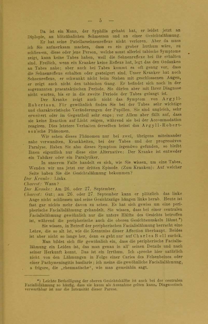 Da ist ein Mann, der Syphilis geliabt liat, er leidet jetzt an Diplopie, an blitzähnlichen Schmerzen und an einer Gesichtslähmung. Er hat seine Patellarsehnenreflexe nicht verloren. Aber da muss ich Sie aufmerksam machen, dass es ein grober Irrthum wäre, zu schliessen. diese oder jene Person, welche sonst allerlei tabische Symptome zeig-t, kann keine Tabes haben, weil die Sehnenreflexe bei ihr erhalten sind. Freilich, wenn ein Kranker keine Reflexe hat, legt das den Gedanken an Tabes nahe; aber auch bei Tabes kommt es oft genug vor, dass die Sehnenreflexe erhalten oder gesteigert sind. Unser Kranker hat noch Sehuenreflexe, er schwankt nicht beim Stehen mit geschlossenen Augen, er zeigt auch nicht den tabischen Gang. Er befindet sich noch in der sogenannten praeataktischen Periode. Sie dürfen aber mit Ihrer Diagnose nicht warten, bis er in die zweite Periode der Tabes gelangt ist. Der Kranke zeigt auch nicht das Symptom von Argyll- Robertson. Für gewöhnlich finden Sie bei der Tabes sehr wichtige und charakteristische Veränderungen der Pupillen. Sie sind ungleich, sehr erweitert oder im Gegentheil sehr enge; vor Allem aber fällt auf, dass sie keine Reaction auf Licht zeigen, während sie bei der Accommodation reagiren. Dies letztere Verhalten derselben heisst das Argyll-Robert- sonsche Phänomen. Wir sehen dieses Phänomen nur bei zwei, übrigens miteinander nahe verwandten, Krankheiten, bei der Tabes und der progressiven Paralyse. Haben Sie also dieses Symptom irgendwo gefunden, so bleibt Ihnen eigentlich nur diese eine Alternative: Der Kranke ist entweder ein Tabiker oder ein Paralytiker. In unserem Falle handelt es sich, wie Sie wissen, um eine Tabes. Wenden wir uns jetzt zur dritten Episode. (Zum Kranken): Auf welcher Seite haben Sie die Gesichtslähmung bekommen? Der KranJie: Links. Lliarcof: Wann? Der Kranke: Am 26. oder 27. September. Charcot: Gut; am 26. oder 27. September kann er plötzlich das linke Auge nicht schliessen und seine Gesichtszüge hängen links herab. Heute ist fast gar nichts mehr davon zu sehen. Es hat sich gewiss um eine peri- pherische Facialislähmung gehandelt. Sie wissen, dass bei einer centralen Facialislähraung gewöhnlich nur die untere Hälfte des Gesichts betroifen ist, während die peripherische auch die oberen Gesichtsmuskeln lähmt.*) Sie wissen, in Betreff der peripherischen Facialislähmung herrscht eine Lehre, die so alt ist, wie die Kenntniss dieser Affection überhaupt. Beides ist aber nicht so lange her, denn es geht nur auf Ch ar 1 e s B eil zurück. Man bildet sich für gewöhnlich ein, dass die peripherische Facialis- lähmung ein Leiden ist, das man genau in all' seinen Details und nach seiner Herkunft kennt. Das ist ein Irrthum. Ich spreche hier natürlich nicht von den Lähmungen in Folge einer Caries des Felsenbeines oder einer Pachymeningiti.s basilaris ; ich meine die gewöhnliche Facialislähmung, a frigore, die „rheumatische, wie man gemeinhin sagt. *) Leichte liethoiligiing der oliornn riesiclitslüilfte ist aucli bei der centralen Facialislähmung so häufig, dass sie kaum als AuHnahiiie gelten kann. Diagnostisch verwerthbar ist nur die Intensität dieser Parese.