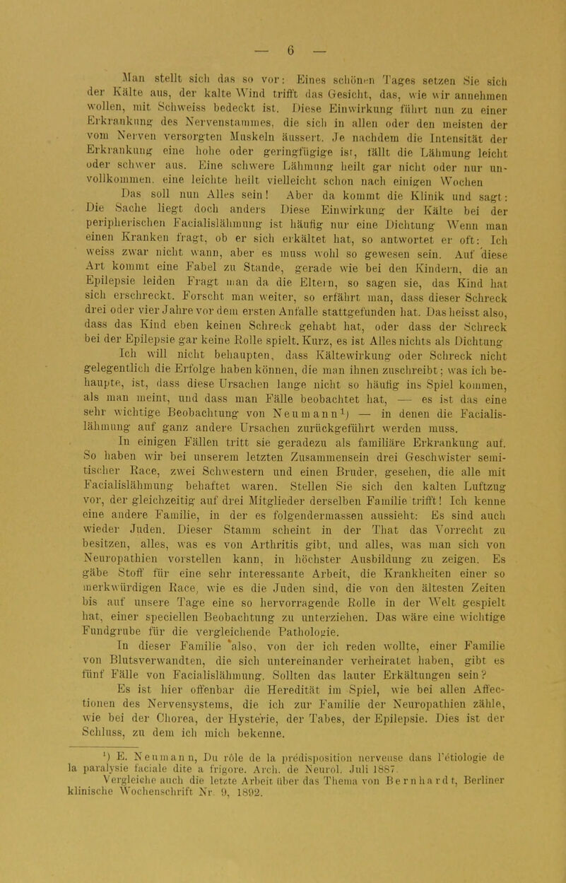 Jlan stellt sieh das so vor: Eines scliön.tn 'J'ages setzen Sie sich der Kälte aus, der kalte Wind trifft das Gesicht, das, wie wir annehmen wollen, mit Sciiweiss bedeckt ist. Diese Einwirkung führt nun zu einer Erkrankung: des Nervenstanimes, die sich in allen oder den meisten der vom Nerven versorgten Muskeln äussert. Je nachdejD die Intensität der Erkiankung eine hohe oder geringfügige ist, fällt die Lälimung leicht oder schwer aus. Eine schwere Lähmung heilt gar nicht oder nur un- vollkommen, eine leichte heilt vielleicht schon nach einigen Wociien Das soll nun Alles sein! Aber da kommt die Klinik und sagt: Die Sache liegt doch andejs Diese Einwirkung der Kälte bei der periphei'ischen Facialislälimnng ist häuüg nui' eine Dichtung Wenn man einen Krauken üagt, ob er sich erkältet hat, so antwortet er oft: Ich weiss zwar nicht wann, aber es muss wohl so gewesen sein. Auf diese Art kommt eine Fabel zu Stande, gerade wie bei den Kindern, die an Epilepsie leiden Fragt man da die Eltein, so sagen sie, das Kind hat sich erschreckt. Forscht man weiter, so erfährt man, dass dieser Schreck drei oder vier Jahre vor dem ersten Anfalle stattgefunden hat. Dasheisst also, dass das Kind eben keinen Schreck gehabt hat, oder dass der Schreck bei der Epilepsie gar keine Rolle spielt. Kurz, es ist Alles uichts als Dichtung Ich will nicht behaupten, dass Kälte Wirkung oder Schreck nicht gelegentlich die Erfolge haben können, die man ihnen zuschreibt; was ich be- haupte, ist, dass diese Ursachen lange niclit so häutig ins Spiel kommen, als man meint, und dass man Fälle beobaclitet hat, — es ist das eine sehr wichtige Beobachtung von Neumann^j — in denen die Facialis- läh mung auf ganz andere Ursachen zurückgeführt werden muss. In einigen Fällen tritt sie geradezu als familiäre Erkrankung auf. So haben wir bei unserem letzten Zusammensein drei Geschwister semi- tischer Race, zwei Schwestern und einen Bruder, gesellen, die alle mit Facialislähmung behaftet waren. Stellen Sie sich den kalten Luftzug vor, der gleichzeitig auf drei Mitglieder derselben Familie trifft! Ich kenne eine andere Familie, in der es folgeudermassen aussieht: Es sind auch wieder Juden. Dieser Stamm scheint in der That das Vorrecht zu besitzen, alles, was es von Arthritis gibt, und alles, was man sich von Neuropathien vorstellen kann, in höchster Ausbildung zu zeigen. Es gäbe Stoff für eine sehr interessante Arbeit, die Krankheiten einer so merkwürdigen Race, wie es die Juden sind, die von den ältesten Zeiten bis auf unsere Tage eine so hervorragende Rolle in der AYelt gespielt hat, einer speciellen Beobachtung zu unterziehen. Das wäre eine wichtige Fundgrube für die vergleichende Pathologie. In dieser Familie *also, von der ich reden wollte, einer Familie von Blutsverwandten, die sich untereinander verheiratet haben, gibt es fünf Fälle von Facialislähmung. Sollten das lauter Erkältungen sein? Es ist hier offenbar die Heredität im Spiel, wie bei allen Aifec- tionen des Nervensj^stems, die ich zur Familie der Neuropathien zähle, wie bei der Chorea, der Hysterie, der Tabes, der Epilepsie. Dies ist der Schluss, zu dem ich mich bekenne. ') E. Neu mann, Du röle de la predisposition iicrveiise dans retiologie de la paralysie faciale dite a frigore. Arch. de Keurol. Juli 1887. Vergleiclie auch die letzte Arbeit Uber das Thema von Bernhardt, Berliner klinische Wochenschrift Nr. 9, 1892.
