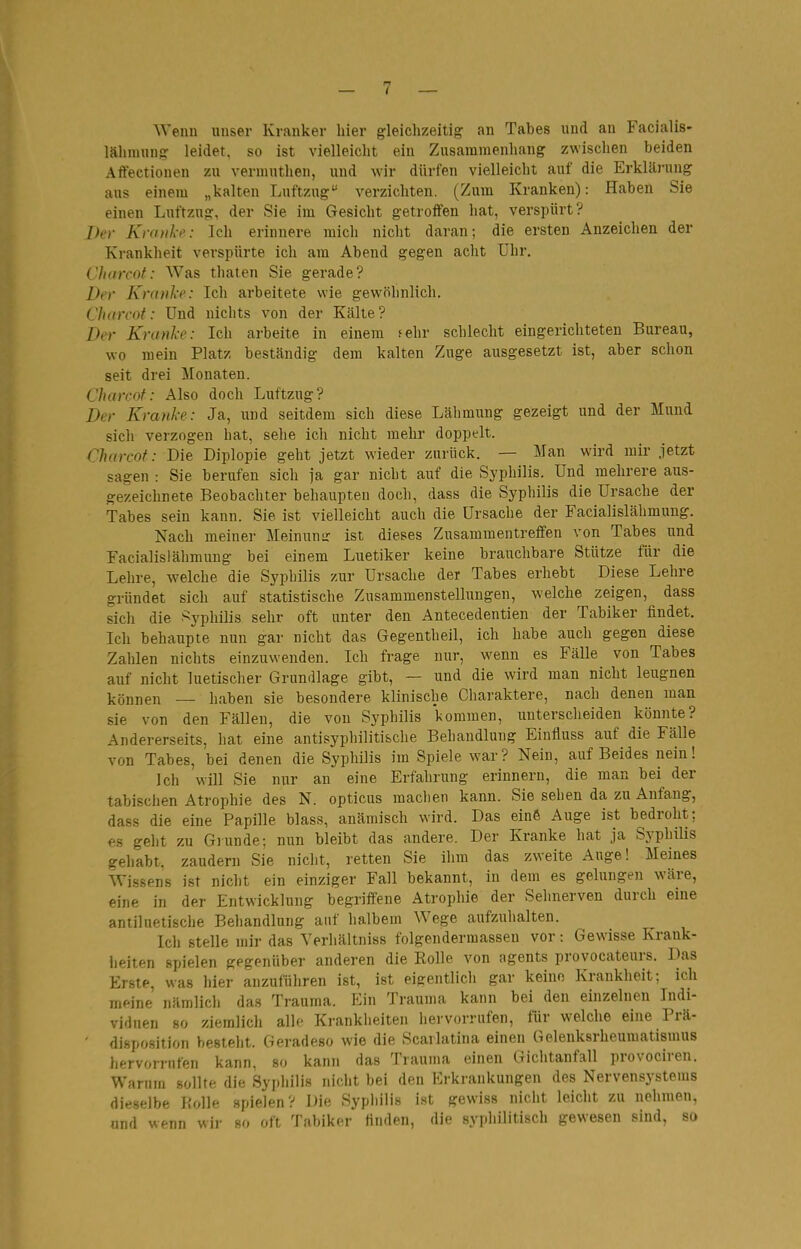 Wenn unser Kranker hier gleichzeitig an Tabes und an Facialis- lähmung leidet, so ist vielleicht ein Zusammenhang zwischen beiden Aftectionen zu vermuthen, und wir dürfen vielleicht auf die Erklärung aus einem „kalten Luftzug verzichten. (Zum Kranken): Haben Sie einen Luftzug, der Sie im Gesicht getroffen hat, verspürt? Der Knnih': Ich erinnere mich nicht daran; die ersten Anzeichen der Krankheit verspürte ich am Abend gegen acht Uhr. Chorcof: Was thaten Sie gerade? Der Kraule: Ich arbeitete wie gewöhnlich. Charcot: Und uiclits von der Kälte ? Der Kranke: Ich arbeite in einem sehr schlecht eingerichteten Bureau, wo mein Platz beständig dem kalten Zuge ausgesetzt ist, aber schon seit drei Monaten. Charcot: Also doch Luftzug? Der Kranke: Ja, und seitdem sich diese Lähmung gezeigt und der Mund sich verzogen hat, sehe ich nicht mehr doppelt. Charcot: Die Diplopie geht jetzt wieder zurück. — Man wird mir jetzt sagen : Sie berufen sich ja gar nicht auf die Syphilis. Und mehrere aus- gezeichnete Beobachter behaupten doch, dass die Syphilis die Ursache der Tabes sein kann. Sie ist vielleicht auch die Ursache der Facialislähmung. Nach meiner Meinunir ist dieses Zusammentreffen von Tabes und Facialislähmung bei einem Luetiker keine brauchbare Stütze für die Lehre, welche die Syphilis zur Ursache der Tabes erhebt Diese Lehre gründet sich auf statistische Zusammenstellungen, welche zeigen, dass sich die ^^yphilis sehr oft unter den Antecedentien der Tabiker findet. Ich behaupte nun gar nicht das Gegentheil, ich habe auch gegen diese Zahlen nichts einzuwenden. Ich frage nur, wenn es Fälle von Tabes auf nicht luetischer Grundlage gibt, — und die wird man nicht leugnen können — haben sie besondere klinische Charaktere, nach denen man sie von den Fällen, die von Syphilis kommen, xiuterscheiden könnte? Andererseits, hat eine antisypbilitische Behandlung Einfluss auf die Fälle von Tabes, bei denen die Syphilis im Spiele war? Nein, auf Beides nein! Ich will Sie nur an eine Erfahrung erinnern, die man bei der tabischen Atrophie des N. opticus maclien kann. Sie sehen da zu Anfang, dass die eine Papille blass, anämisch wird. Das eine Auge ist bedroht; es geht zu Giunde; nun bleibt das andere. Der Kranke hat ja Syphilis gehabt, zaudern Sie nicht, retten Sie ihm das zweite Auge! Meines Wissens ist nicht ein einziger Fall bekannt, in dem es gelungen wäre, eine in der Entwicklung begriffene Atrophie der Sehnerven durch eine antiluetische Behandlung auf halbem Wege aufzuhalten. Ich stelle mir das Yerhältniss folgendermasseu vor: Gewisse Krank- heiten spielen gegenüber anderen die Rolle von agents provocateurs. Das Erste, was hier anzuführen ist, ist eigentlich gar keine Krankheit; ich meine nämlich das Trauma. Ein Trauma kann bei den einzelnen Indi- viduen 80 ziemlich alle Krankheiten liervorrufen, für welche eine Prä- ' disposition bestellt. Geradeso wie die Scarlatina einen Gelenksrheumatismus hervorrufen kann, so kann das Trauma einen Gichtanfall provociren. Warum sollte die Syphilis niciit bei den Erkrankungen des Nervensystems dieselbe Rolle spielen? Die Sypliiiis i.st gewiss nicht leicht zu nehmen, und wenn wir so oft Tabiker Huden, die syphilitisch gewesen sind, so