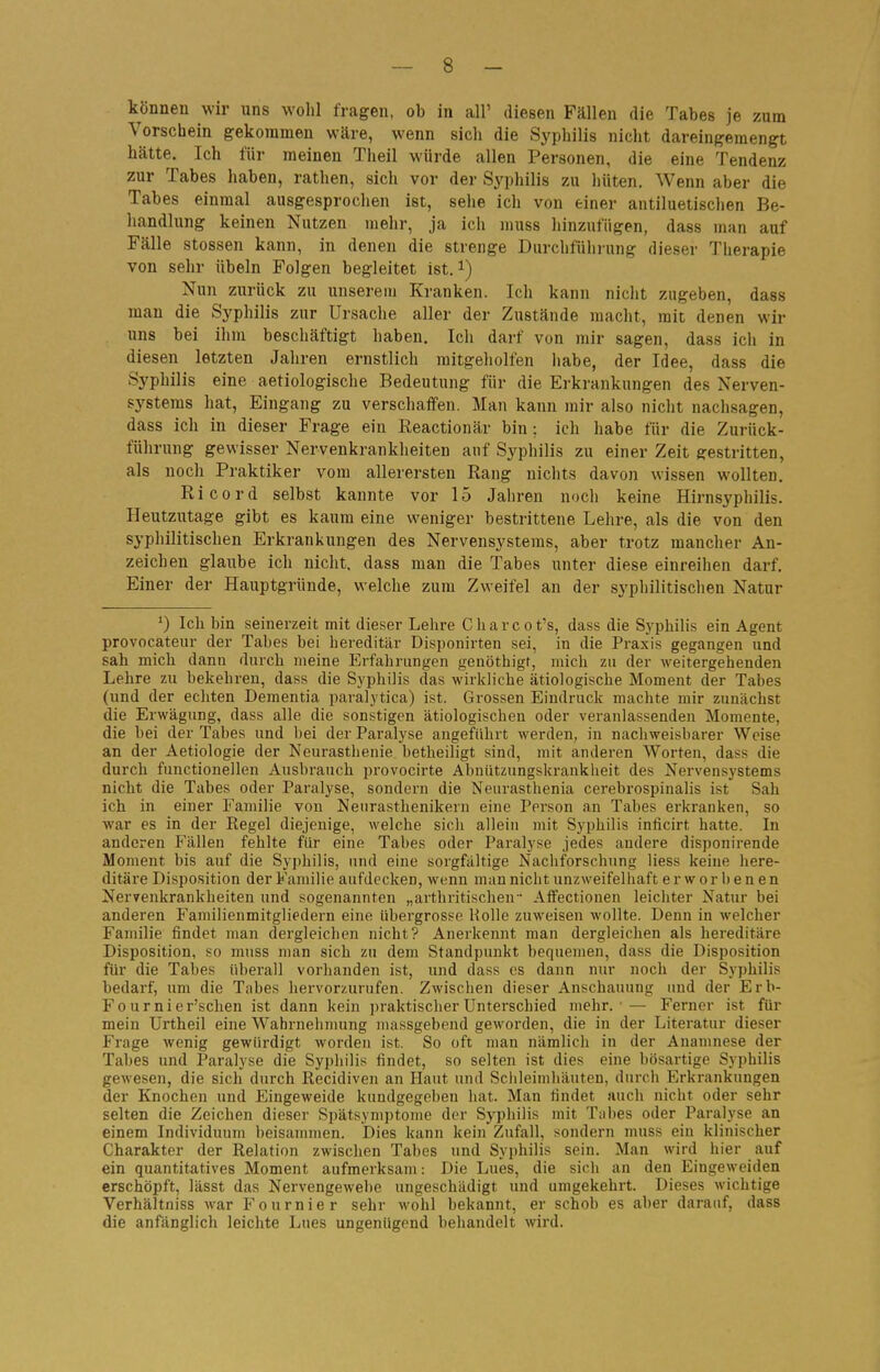 können wir uns wohl fragen, ob in all' diesen Fällen die Tabes je zum Vorschein gekommen wäre, wenn sich die Syphilis nicht dareingemengt hätte. Ich für meinen Theil würde allen Personen, die eine Tendenz zur Tabes haben, rathen, sich vor der Syphilis zu hüten. Wenn aber die Tabes einmal ausgesprochen ist, sehe ich von einer antiluetischen Be- handlung keinen Nutzen mehr, ja ich muss hinzufügen, dass man auf Fälle Stessen kann, in denen die strenge Durchführung dieser Therapie von sehr Übeln Folgen begleitet ist. i) Nun zurück zu unserem Kranken. Ich kann nicht zugeben, dass man die Syphilis zur Ursache aller der Zustände macht, mit denen wir uns bei ihm beschäftigt haben. Ich darf von mir sagen, dass ich in diesen letzten Jahren ernstlich mitgeholfen liabe, der Idee, dass die Syphilis eine aetiologische Bedeutung für die Erkrankungen des Nerven- systems hat, Eingang zu verschaffen. Man kann mir also nicht nachsagen, dass ich in dieser Frage ein Reactionär bin; ich habe für die Zuruck- führung gewisser Nervenkrankheiten auf Syphilis zu einer Zeit gestritten, als noch Praktiker vom allerersten Rang nichts davon wissen wollten, Ricord selbst kannte vor 15 Jahren noch keine Hirnsyphilis. Heutzutage gibt es kaum eine weniger bestrittene Lehre, als die von den syphilitischen Erkrankungen des Nervensystems, aber trotz mancher An- zeichen glaube ich nicht, dass man die Tabes unter diese einreihen darf. Einer der Hauptgründe, welche zum Zweifel an der syphilitischen Natur Ich bin seinerzeit mit dieser Lehre Charcot's, dass die Syphilis ein Agent provocateur der Tabes bei hereditär Disponirten sei, in die Praxis gegangen und sah mich dann durch meine Erfahrungen genöthigt, mich zu der weitergehenden Lehre zu bekehren, dass die Syphilis das wirkliche ätiologische Moment der Tabes (und der echten Dementia paralytica) ist. Grossen Eindruck machte mir zunächst die Erwägung, dass alle die sonstigen ätiologischen oder veranlassenden Momente, die bei der Tabes und bei der Paralyse angeführt werden, in nachweisbarer Weise an der Aetiologie der Neurasthenie betheiligt sind, mit anderen Worten, dass die durch functionellen Ausbrauch provocirte Abniitzungskrankheit des Nervensystems nicht die Tabes oder Paralyse, sondern die Neurasthenia cerebrospinalis ist Sah ich in einer Familie von Nenrasthenikern eine Person an Tabes erkranken, so •war es in der Regel diejenige, welche sich allein mit Syphilis inficirt hatte. In anderen Fällen fehlte für eine Tabes oder Paralyse jedes andere disponirende Moment bis auf die Syphilis, und eine sorgfältige Nachforschung Hess keine here- ditäre Disposition der Familie aufdecken, wenn man nicht unzweifelhaft erworbenen Nervenkrankheiten und sogenannten „arthritischen - Affectionen leichter Natur bei anderen Familienmitgliedern eine übergrosse Holle zuweisen wollte. Denn in welcher Familie findet man dergleichen nicht? Anerkennt man dergleichen als hereditäre Disposition, so muss man sich zu dem Standpunkt bequemen, dass die Disposition für die Tabes überall vorhanden ist, und dass es dann nur noch der Syphilis bedarf, um die Tabes hervorzurufen. Zwischen dieser Anschauung und der Erb- Fournier'schen ist dann kein ])raktischerUnterschied mehr.'— Ferner ist für mein Urtheil eine Wahrnehnumg massgebend geworden, die in der Literatur dieser Frage wenig gewürdigt worden ist. So oft man nämlich in der Anamnese der Tabes und Paralyse die Syphilis findet, so selten ist dies eine bösartige Syphilis gewesen, die sich durch Recidiven an Haut und Schleimhäuten, durch Erkrankungen der Knochen und Eingeweide kundgegeben hat. Man findet auch nicht oder sehr selten die Zeichen dieser Spätsymptome der Syphilis mit Tabes oder Paralyse an einem Individuum beisammen. Dies kann kein Zufall, sondern muss ein klinischer Charakter der Relation zwischen Tabes und Syphilis sein. Man wird hier auf ein quantitatives Moment aufmerksam: Die Lues, die sich an den Eingeweiden erschöpft, lässt das Nervengewehe ungeschädigt und umgekehrt. Dieses wichtige Verhältniss war Fournier sehr wohl bekannt, er schob es aber darauf, dass die anfänglich leichte Lues ungenügend behandelt wird.