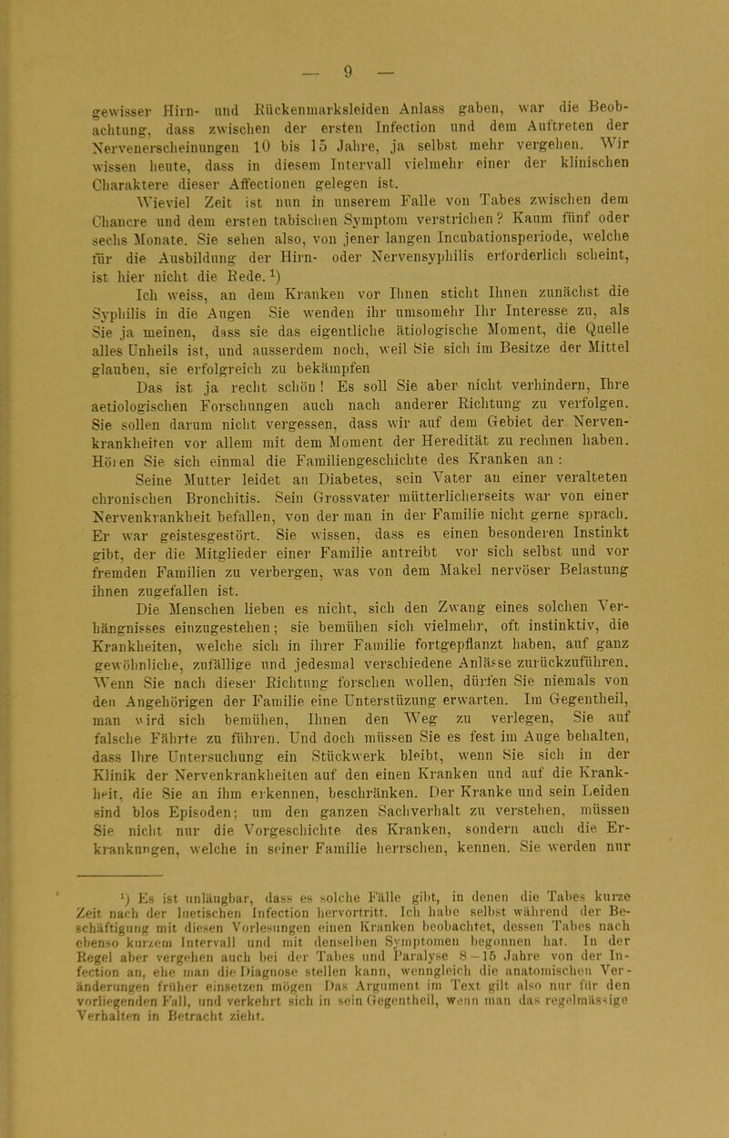 gewisser Hirn- und Eückenmarksleiden Anlass gaben, war die Beob- achtung, dass zwisclien der ersten Infection und dem Auftreten der Nervenerscheinungen 10 bis 15 Jahre, ja selbst mehr vergehen. Wir wissen heute, dass in diesem Intervall vielmehi- einer der klinischen Charaktere dieser Aifectionen gelegen ist. Wieviel Zeit ist nun in unserem Falle von Tabes zwisclien dem Chancre und dem ersten tabischen Symptom verstrichen? Kaum fünf oder sechs Monate. Sie sehen also, von jener langen Incubationsperiode, welche tlir die Ausbildung der Hii-n- oder Nervensyphilis ei-forderlich scheint, ist hier nicht die Eede. ^) Ich weiss, an dem Kranken vor Ihnen sticht Ihnen zunächst die Syphilis in die Augen Sie wenden ihr umsomehr Ihr Interesse zu, als Sie ja meinen, dass sie das eigentliclie ätiologische Moment, die Quelle alles Unheils ist, und ausserdem noch, weil Sie sicli im Besitze der Mittel glauben, sie erfolgreich zu bekämpfen Das ist ja recht schön ! Es soll Sie aber nicht verhindern, Ihre aetiologischen Forschungen auch nach anderer Riclitung zu verfolgen. Sie sollen darum nicht vergessen, dass wir auf dem Gebiet der Nerven- krankheiten vor allem mit dem Moment der Heredität zu reclinen haben. Höi en Sie sich einmal die Familiengeschichte des Kranken an : Seine Mutter leidet an Diabetes, sein Vater au einer veralteten chronischen Bronchitis. Sein Grossvater mütterlicherseits w^ar von einer Nervenkrankheit befallen, von der man in der Familie nicht gerne sprach. Er war geistesgestört. Sie wissen, dass es einen besonderen Instinkt gibt, der die Mitglieder einer Familie antreibt vor sich selbst und vor fremden Familien zu verbergen, was von dem Makel nervöser Belastung ihnen zugefallen ist. Die Menschen lieben es nicht, sich den Zwang eines solchen Ver- hängnisses einzugestehen; sie bemühen sich vielmehr, oft instinktiv, die Krankheiten, welche sich in ihrer Familie fortgepflanzt haben, auf ganz gewölmliche, zufällige und jedesmal verschiedene Anläfse zurückzuführen. Wenn Sie nach dieser Eichtung forschen wollen, dürfen Sie niemals von den Angehörigen der Familie eine Unterstüzung erwarten. Im Gegentheil, man \Mrd sich bemühen, Ihnen den Weg zu verlegen, Sie auf falsche Fährte zu führen. Und doch müssen Sie es fest im Auge behalten, dass Ihre Untersuchung ein Stückwerk bleibt, wenn Sie sicli in der Klinik der Nervenkrankheiten auf den einen Kranken und auf die Krank- heit, die Sie an ihm eikennen, beschränken. Der Kranke und sein Leiden sind blos Episoden; um den ganzen Sachverhalt zu verstehen, müssen Sie nicht nur die Vorgeschichte des Kranken, sondern auch die Er- krankungen, welche in seiner Familie lieri'schen, kennen. Sie werden nur 'J Es ist iinlüugbar, dass es solche Fälle gibt, in denen die Tabes kurze Zeit nach der luetischen Infection hervortritt. Ich habe selbst während der Be- schäftigung mit diesen Vorlesnngen einen Kranken beobachtet, dessen Tabes nach ebenso kiiizf;iii Intervall und mit denselben Synijjtonien liegunnen hat. In der Regel aller vergflien auch i»(;i der Tabes und Paralyse 8-15 Jahre von der In- fection an, ehe man die Diagnose stellen kann, wcnnglnich die anatomischen Ver- änderungen früher einsetzen mögen Das Argument im Text gilt also nur für den vorliegenden P'ali, und verkehrt sich in sein Gcgontheil, wonn man das regelmiis>ipp Verhalten in Betracht zieht.