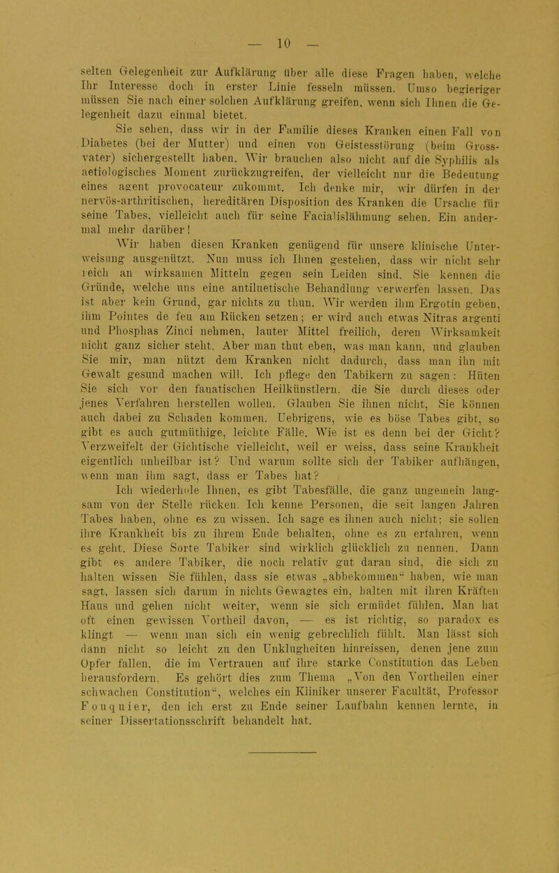 selten Gelegenheit zur Aufklärung Uber alle diese Fragen haben, welche Ihr Interesse doch in erster Linie fesseln müssen. Umso begieriger müssen Sie nach einer solchen Aufklärung greifen, wenn sich Ihnen die Ge- legenheit dazu einmal bietet. Sie sehen, dass wir in der Familie dieses Kranken einen Fall von Diabetes (bei der Mutter) und einen von Geistesstörung (beim Gross- vater) sichergestellt haben. AVir brauclien also nicht auf die Syphilis als aetiologisches Moment zurückzugreifen, der vielleicht nur die Bedeutung eines agent provocateur zukommt. Ich denke mir, wir dürfen in dei- nervös-arthritischen, hereditären Disposition des Kranken die Ursache für seine Tabes, vielleicht auch für seine Facialislähmung selien. Ein ander- mal mehr darüber! Wir haben diesen Krauken genügend für unsere klinische Unter- weisung ausgenützt. Nun rauss ich Ihnen gestehen, dass wir nicht sehr reich an wirksamen Mitteln gegen sein Leiden sind. Sie kennen die Gründe, welche uns eiue antiluetisclie Behandluug verwerfen lassen. Das ist aber kein Grund, gar nichts zu thun. Wir werden ihm Ergotin geben, ihm Pointes de feu am Rücken setzen; er wird auch etwas Nitras argenti und Phosplias Zinci nehmen, lauter Mittel freilich, deren Wirksamkeit nicht ganz sicher steht. Aber man thut eben, was man kann, und glauben Sie mir, man nützt dem Kranken nicht dadurch, dass man ihn mit Gewalt gesund machen will. Ich pflege den Tabikern zu sagen : Hüten Sie sich vor den fanatischen Heilkünstleru. die Sie durch dieses oder jenes Verfahren herstellen wollen. Glauben Sie ihnen nicht, Sie können auch dabei zu Schaden kommen. Uebrigens, wie es böse Tabes gibt, so gibt es auch gutmüthige, leichte Fälle. Wie ist es denn bei der Gicht? Verzweifelt der Gichtische vielleicht, weil er weiss, dass seine Krankheit eigentlich unheilbar ist? Und warum sollte sich der Tabiker aufliängen, wenn man ilim sagt, dass er Tabes hat? Ich wiederhole Ihnen, es gibt Tabesfälle, die ganz ungemein lang- sam von der Stelle rücken. Ich kenne Personen, die seit langen Jahren Tabes haben, ohne es zu wissen. Ich sage es ihnen auch nicht; sie sollen ilire Krankheit bis zu ihrem Ende behalten, oline es zu erfahren, wenn es geht. Diese Sorte Tabiker sind wirklicli glücklich zu nennen. Dann gibt es andere Tabiker, die noch relativ gut daran sind, die sich zu halten wissen Sie fühlen, dass sie etwas „abbekommen'' haben, wie man sagt, lassen sich darum in nichts Gewagtes ein, halten mit ihren Kräften Haus und gehen niclit weiter, wenn sie sich ermüdet fühlen. Man hat oft einen gewissen Vortheil davon, — es ist richtig, so paradox es klingt — wenn man sich ein wenig gebrechlich fühlt. Man lässt sich dann nicht so leicht zu den Unklugheiten hinreissen, denen jene zum Opfer fallen, die im Vertrauen auf ihre starke Constitution das Leben herausfordern. Es gehört dies zum Thema ..Von den Vortheilen einer schwachen Constitution, welches ein Kliniker unserer Facultät, Professor F 0 u q u i e r, den ich erst zu Ende seiner Laufbahn kennen lei-nte, in seiner Dissertationsschrift behandelt hat.